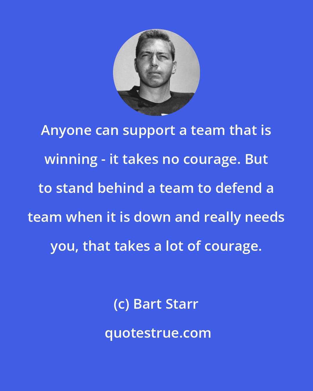 Bart Starr: Anyone can support a team that is winning - it takes no courage. But to stand behind a team to defend a team when it is down and really needs you, that takes a lot of courage.