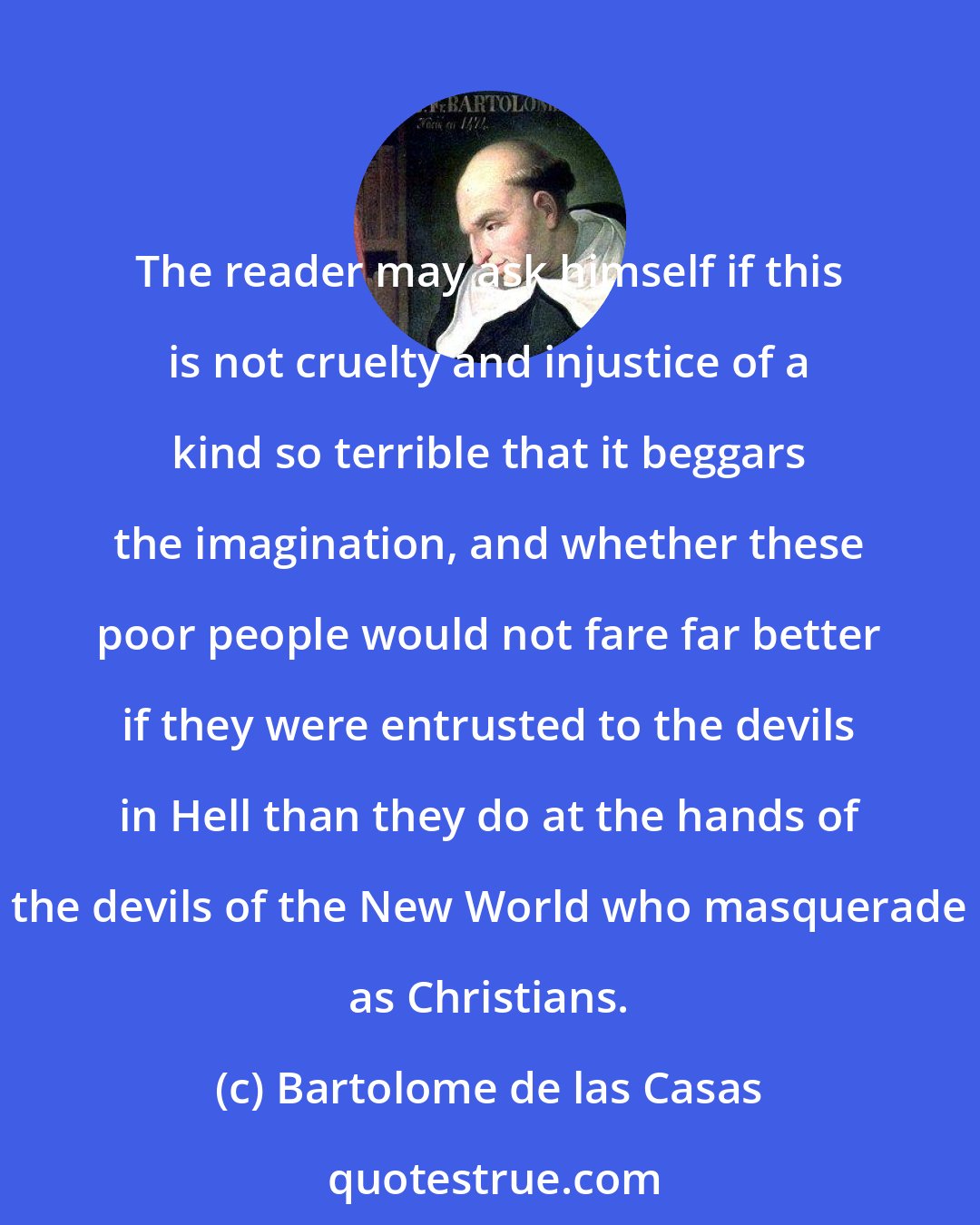 Bartolome de las Casas: The reader may ask himself if this is not cruelty and injustice of a kind so terrible that it beggars the imagination, and whether these poor people would not fare far better if they were entrusted to the devils in Hell than they do at the hands of the devils of the New World who masquerade as Christians.