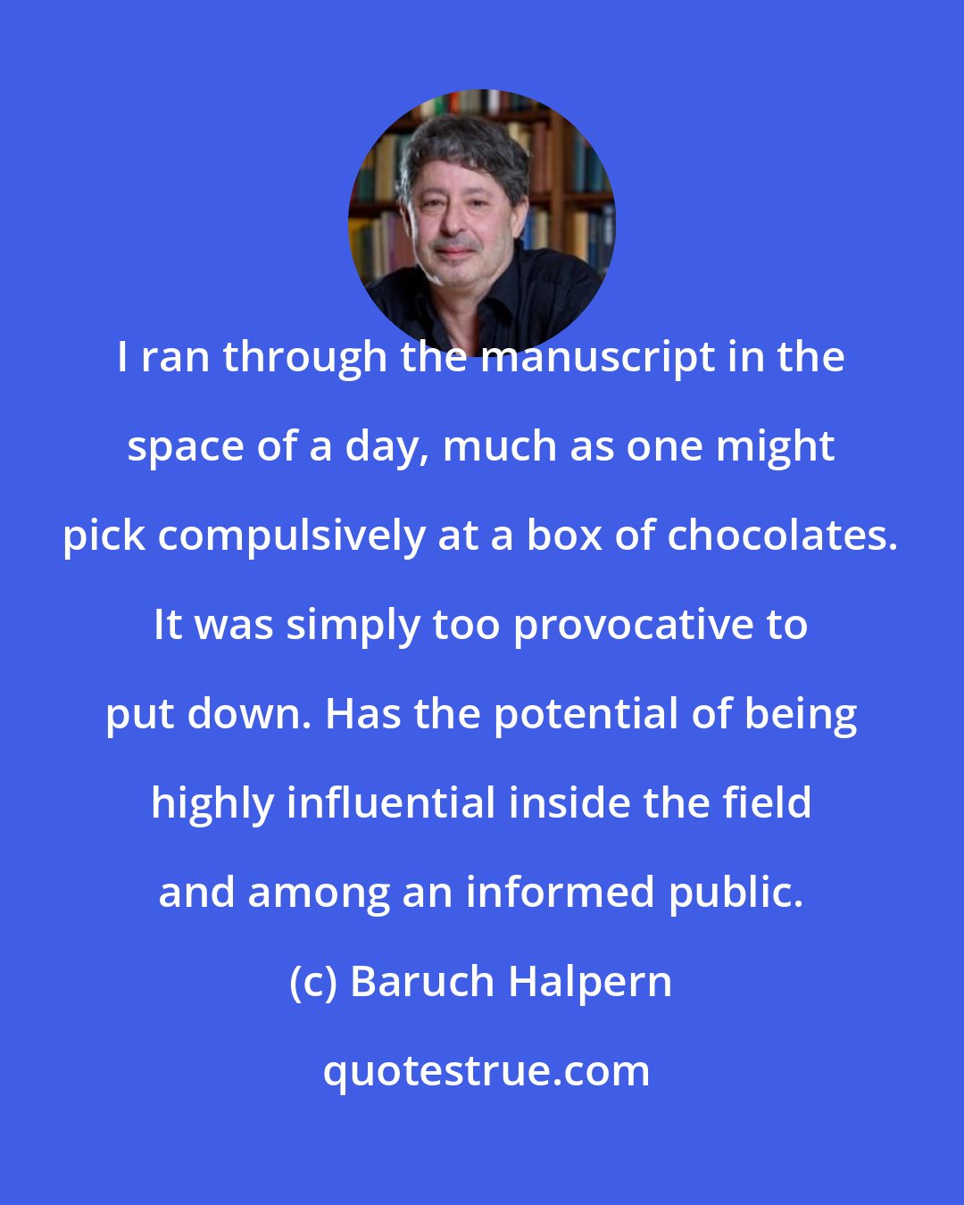 Baruch Halpern: I ran through the manuscript in the space of a day, much as one might pick compulsively at a box of chocolates. It was simply too provocative to put down. Has the potential of being highly influential inside the field and among an informed public.