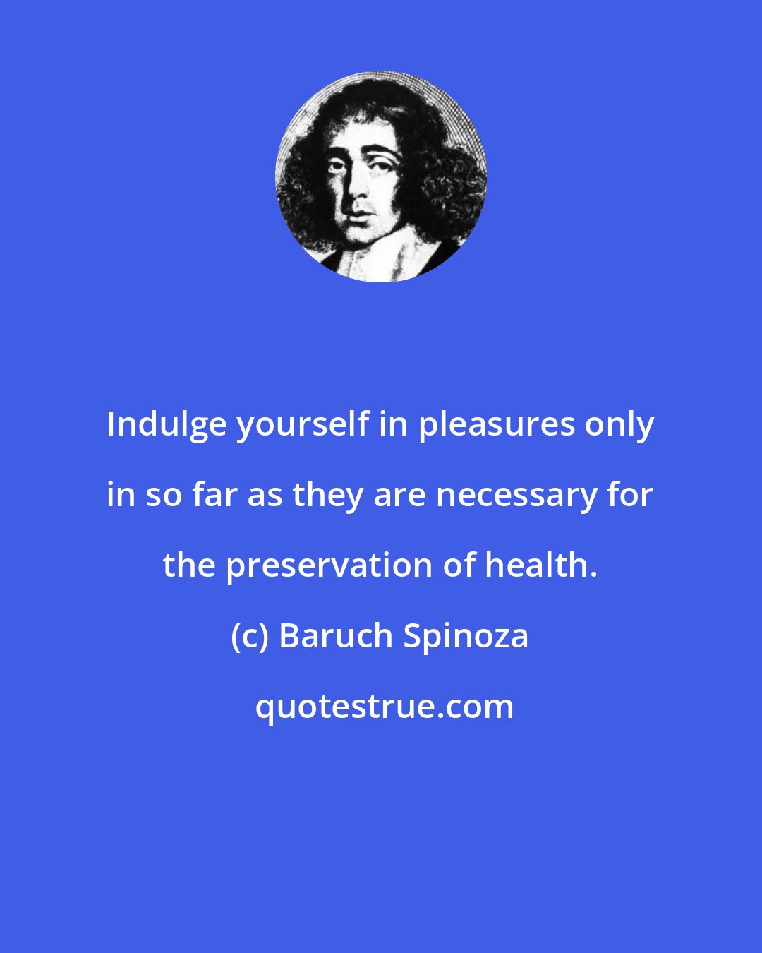 Baruch Spinoza: Indulge yourself in pleasures only in so far as they are necessary for the preservation of health.