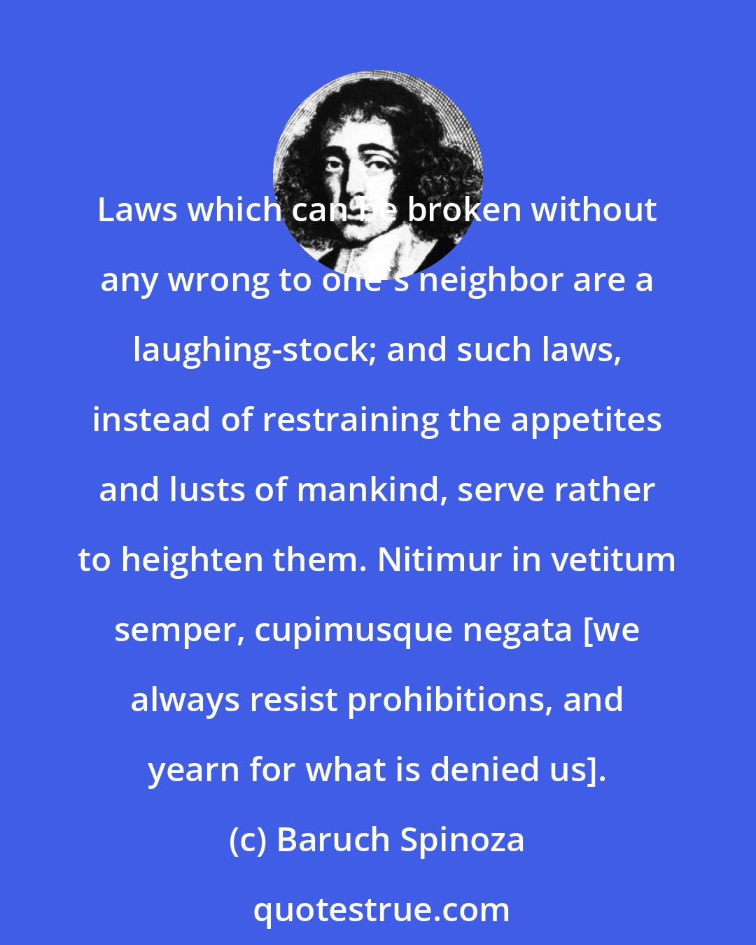 Baruch Spinoza: Laws which can be broken without any wrong to one's neighbor are a laughing-stock; and such laws, instead of restraining the appetites and lusts of mankind, serve rather to heighten them. Nitimur in vetitum semper, cupimusque negata [we always resist prohibitions, and yearn for what is denied us].