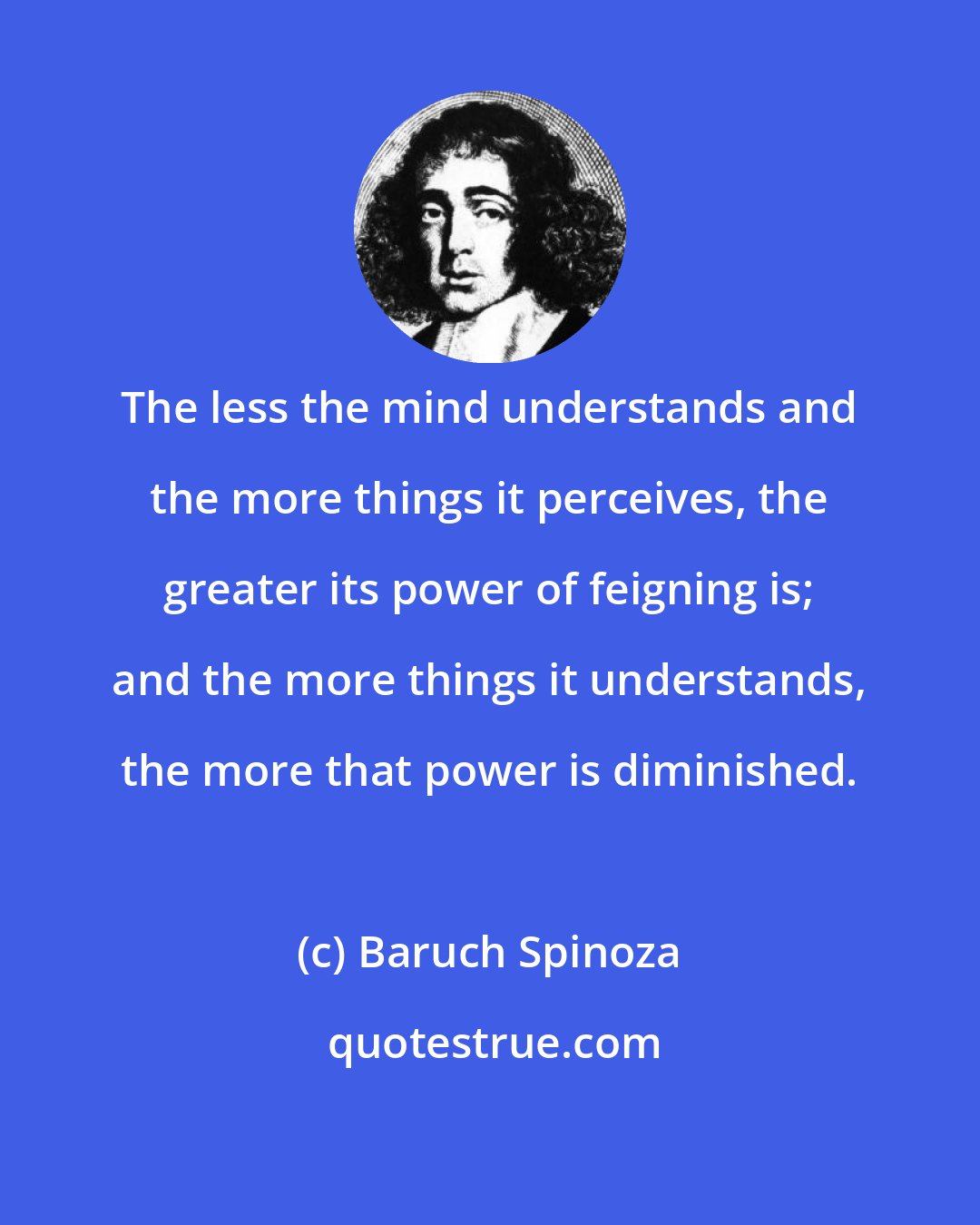 Baruch Spinoza: The less the mind understands and the more things it perceives, the greater its power of feigning is; and the more things it understands, the more that power is diminished.