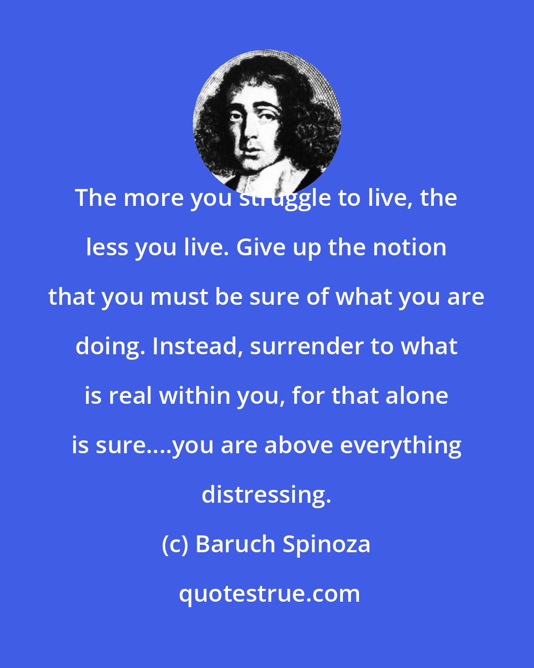 Baruch Spinoza: The more you struggle to live, the less you live. Give up the notion that you must be sure of what you are doing. Instead, surrender to what is real within you, for that alone is sure....you are above everything distressing.