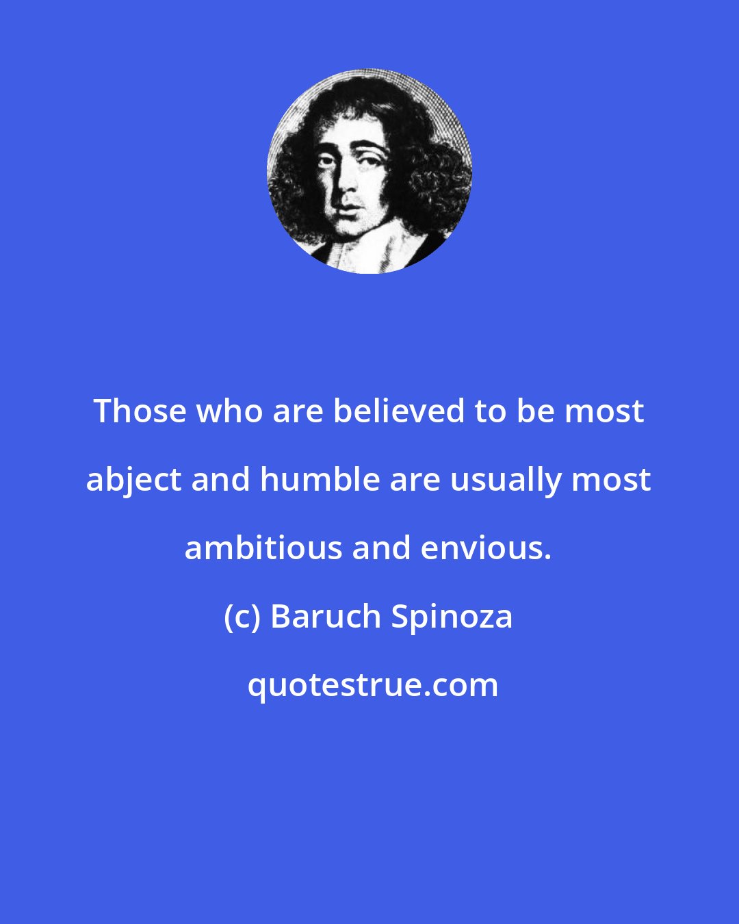 Baruch Spinoza: Those who are believed to be most abject and humble are usually most ambitious and envious.