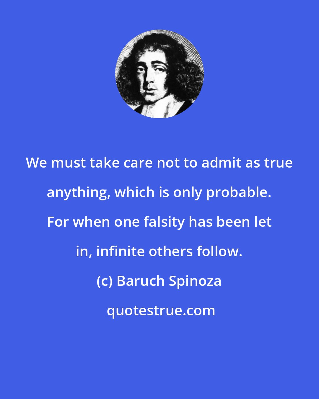 Baruch Spinoza: We must take care not to admit as true anything, which is only probable. For when one falsity has been let in, infinite others follow.
