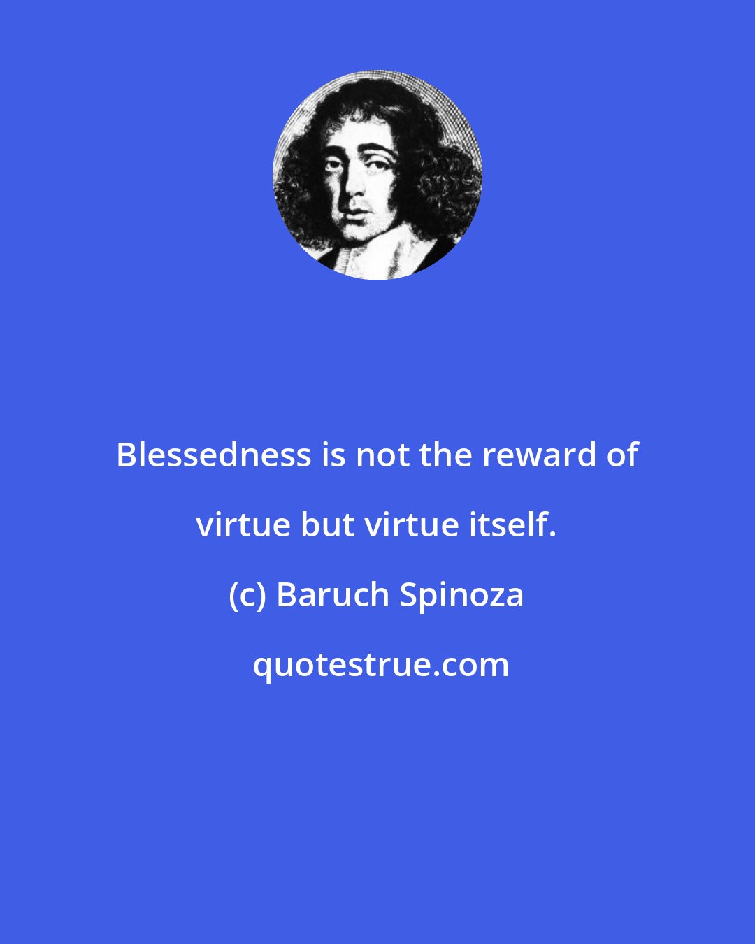 Baruch Spinoza: Blessedness is not the reward of virtue but virtue itself.