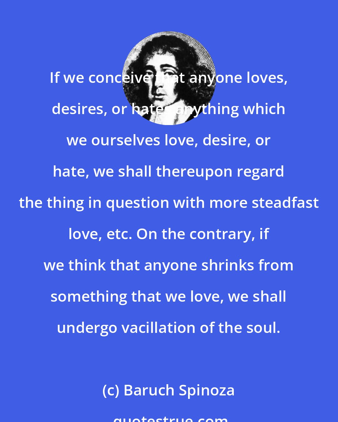 Baruch Spinoza: If we conceive that anyone loves, desires, or hates anything which we ourselves love, desire, or hate, we shall thereupon regard the thing in question with more steadfast love, etc. On the contrary, if we think that anyone shrinks from something that we love, we shall undergo vacillation of the soul.