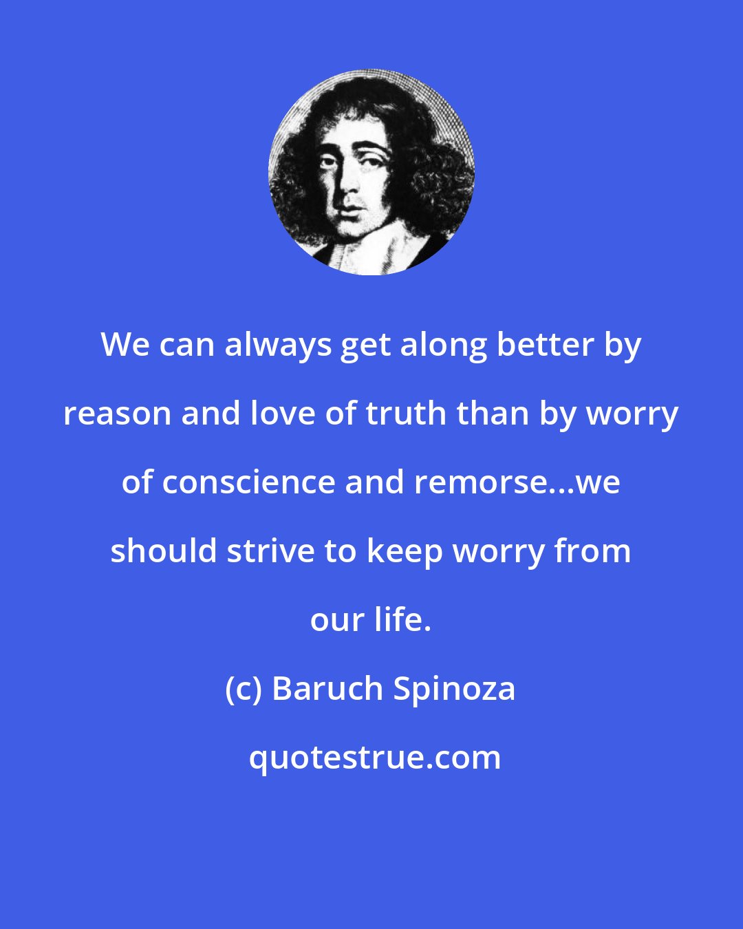 Baruch Spinoza: We can always get along better by reason and love of truth than by worry of conscience and remorse...we should strive to keep worry from our life.