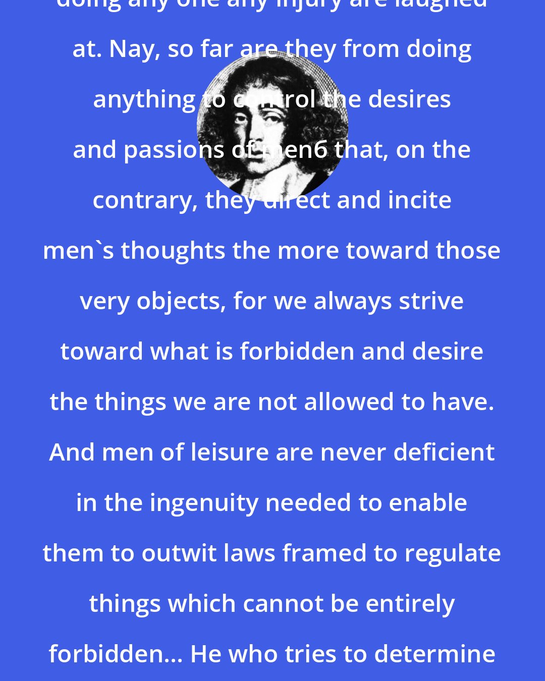 Baruch Spinoza: All laws which can be violated without doing any one any injury are laughed at. Nay, so far are they from doing anything to control the desires and passions of menб that, on the contrary, they direct and incite men's thoughts the more toward those very objects, for we always strive toward what is forbidden and desire the things we are not allowed to have. And men of leisure are never deficient in the ingenuity needed to enable them to outwit laws framed to regulate things which cannot be entirely forbidden... He who tries to determine everything by law will foment crime rather than lessen it.