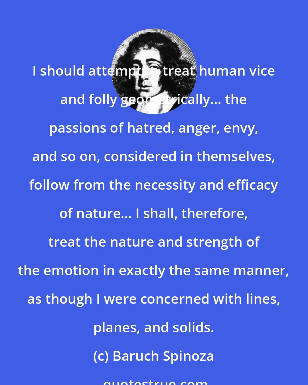 Baruch Spinoza: I should attempt to treat human vice and folly geometrically... the passions of hatred, anger, envy, and so on, considered in themselves, follow from the necessity and efficacy of nature... I shall, therefore, treat the nature and strength of the emotion in exactly the same manner, as though I were concerned with lines, planes, and solids.