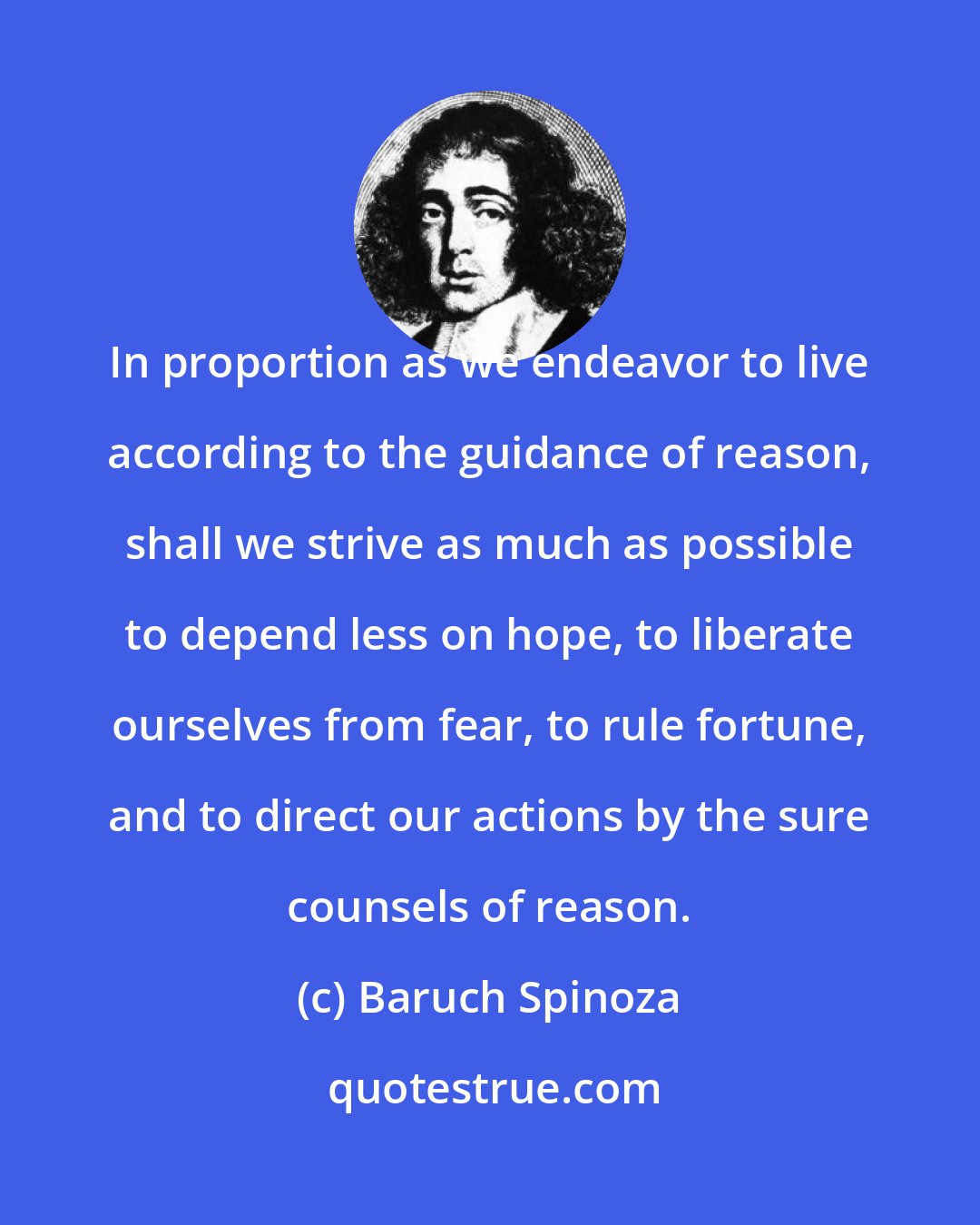 Baruch Spinoza: In proportion as we endeavor to live according to the guidance of reason, shall we strive as much as possible to depend less on hope, to liberate ourselves from fear, to rule fortune, and to direct our actions by the sure counsels of reason.