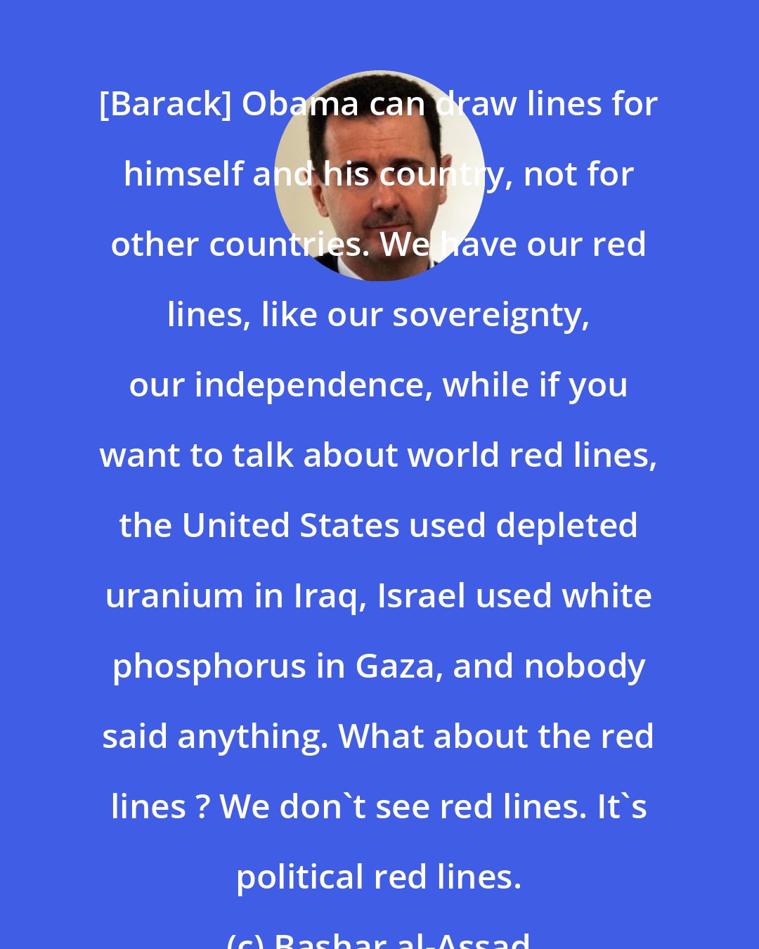 Bashar al-Assad: [Barack] Obama can draw lines for himself and his country, not for other countries. We have our red lines, like our sovereignty, our independence, while if you want to talk about world red lines, the United States used depleted uranium in Iraq, Israel used white phosphorus in Gaza, and nobody said anything. What about the red lines ? We don't see red lines. It's political red lines.