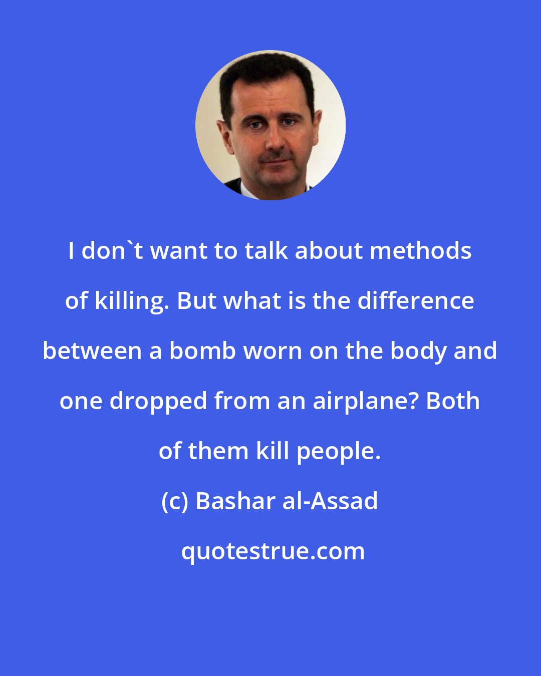 Bashar al-Assad: I don't want to talk about methods of killing. But what is the difference between a bomb worn on the body and one dropped from an airplane? Both of them kill people.