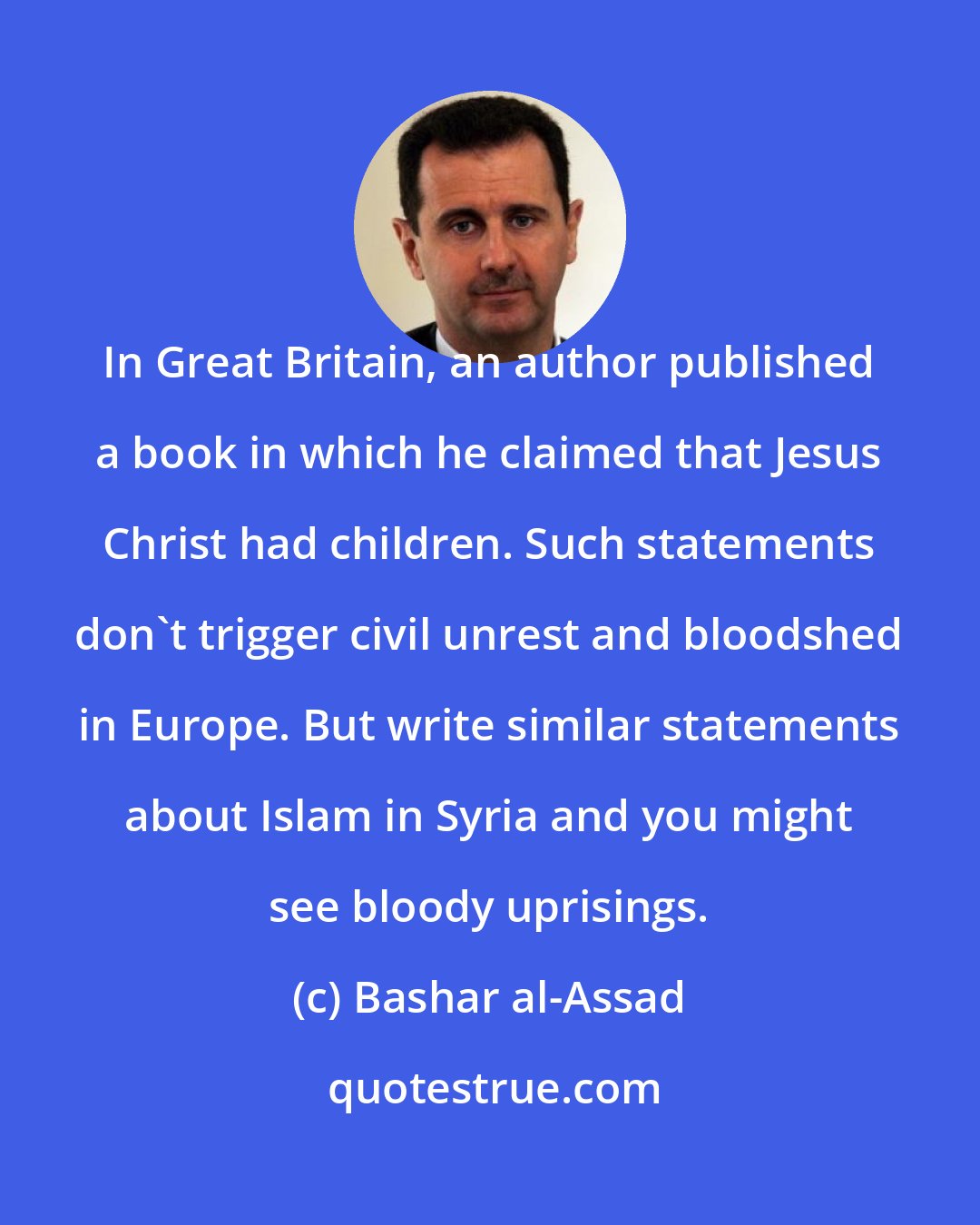 Bashar al-Assad: In Great Britain, an author published a book in which he claimed that Jesus Christ had children. Such statements don't trigger civil unrest and bloodshed in Europe. But write similar statements about Islam in Syria and you might see bloody uprisings.