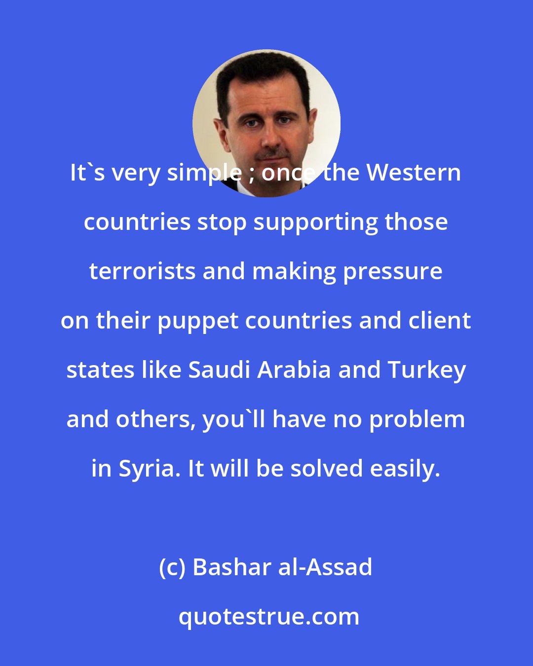 Bashar al-Assad: It's very simple ; once the Western countries stop supporting those terrorists and making pressure on their puppet countries and client states like Saudi Arabia and Turkey and others, you'll have no problem in Syria. It will be solved easily.