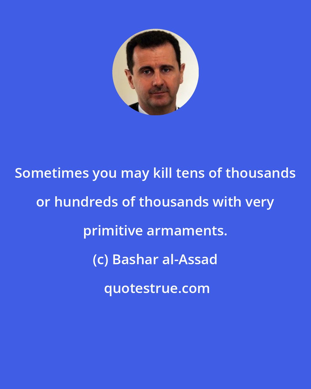 Bashar al-Assad: Sometimes you may kill tens of thousands or hundreds of thousands with very primitive armaments.