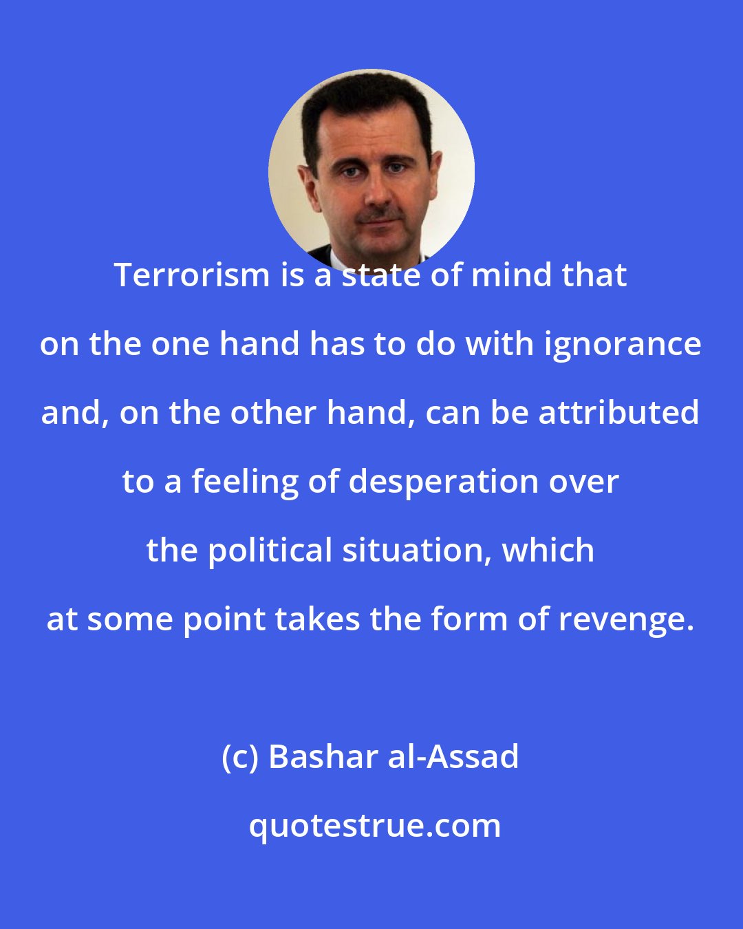 Bashar al-Assad: Terrorism is a state of mind that on the one hand has to do with ignorance and, on the other hand, can be attributed to a feeling of desperation over the political situation, which at some point takes the form of revenge.