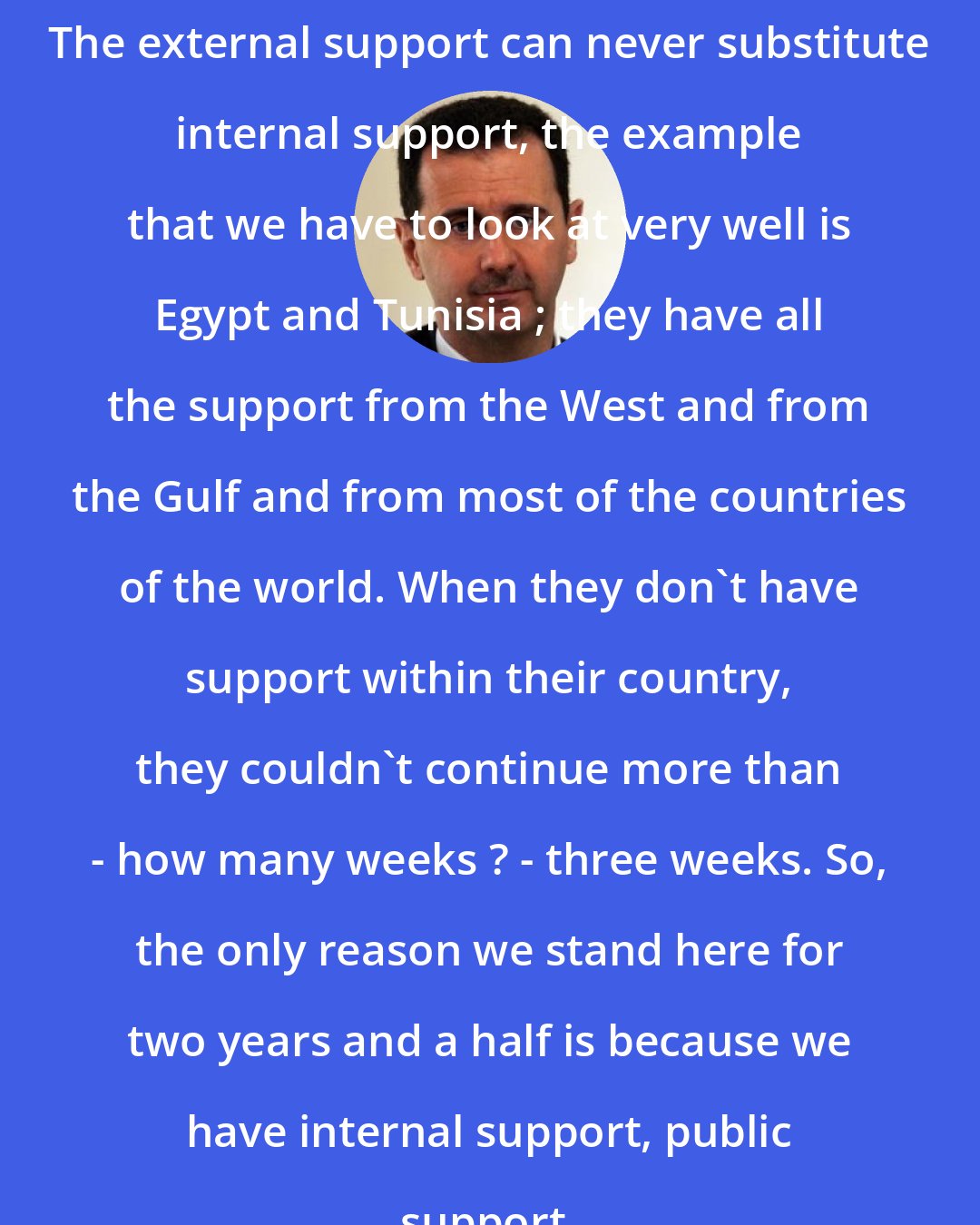 Bashar al-Assad: The external support can never substitute internal support, the example that we have to look at very well is Egypt and Tunisia ; they have all the support from the West and from the Gulf and from most of the countries of the world. When they don't have support within their country, they couldn't continue more than - how many weeks ? - three weeks. So, the only reason we stand here for two years and a half is because we have internal support, public support.