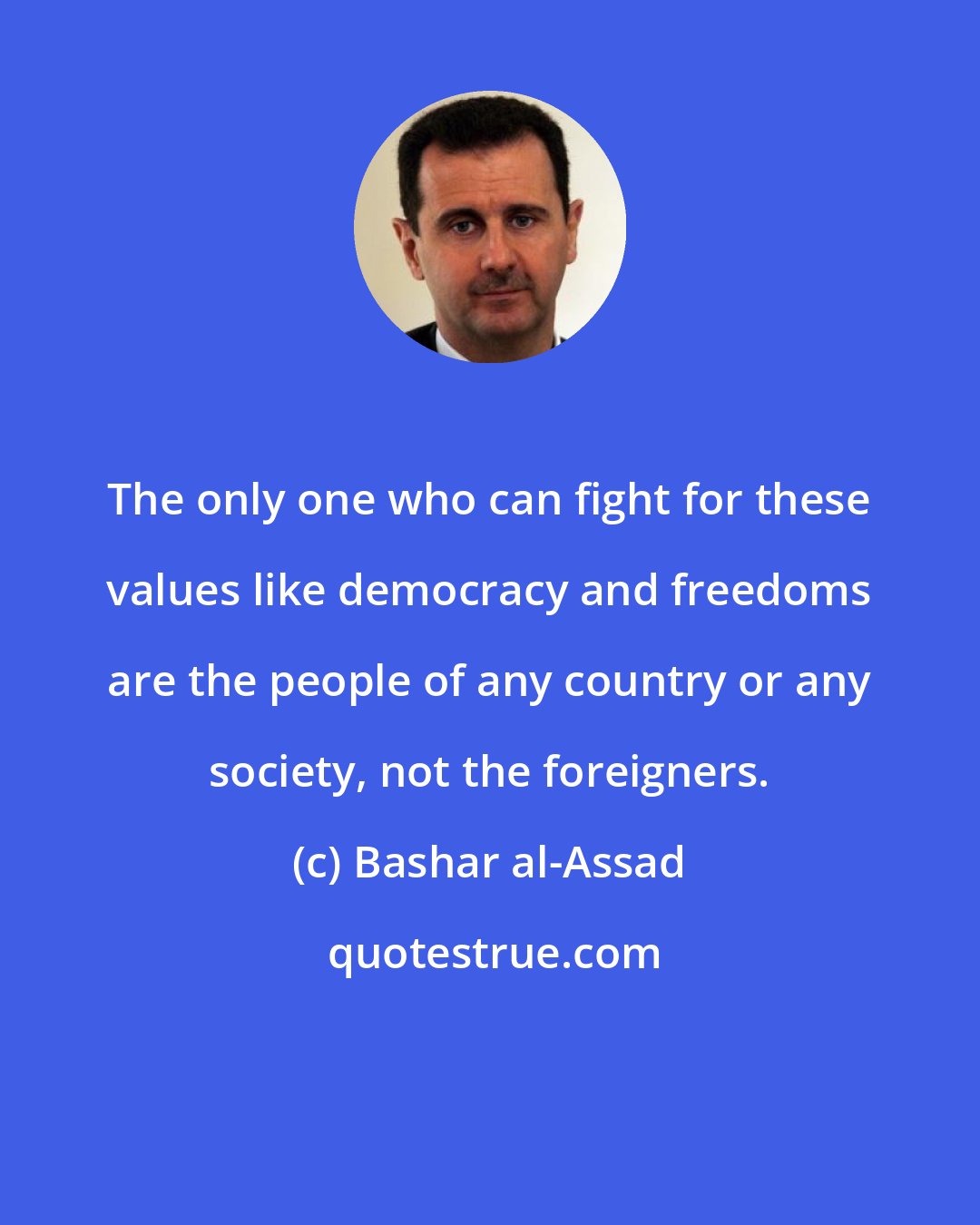 Bashar al-Assad: The only one who can fight for these values like democracy and freedoms are the people of any country or any society, not the foreigners.