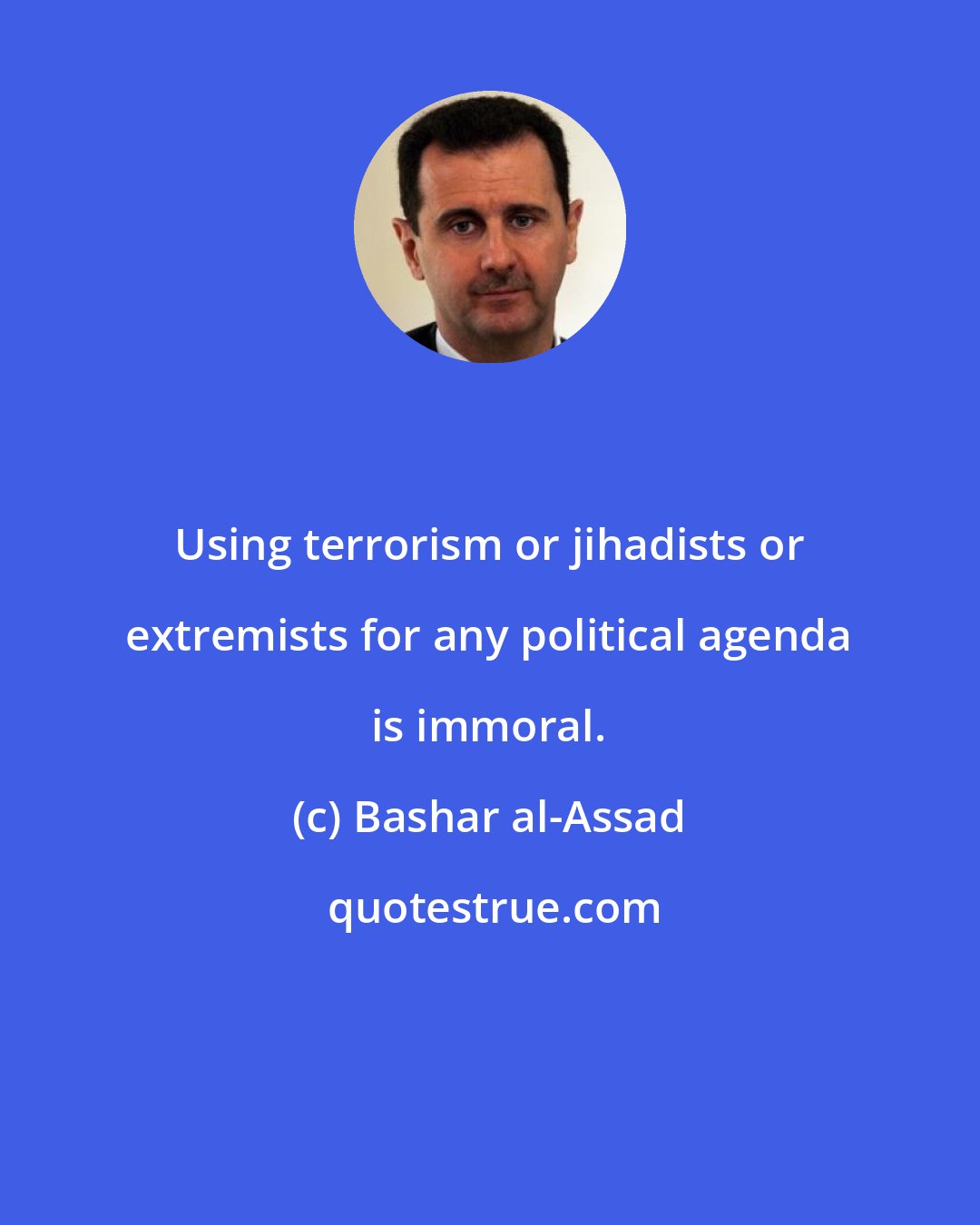 Bashar al-Assad: Using terrorism or jihadists or extremists for any political agenda is immoral.