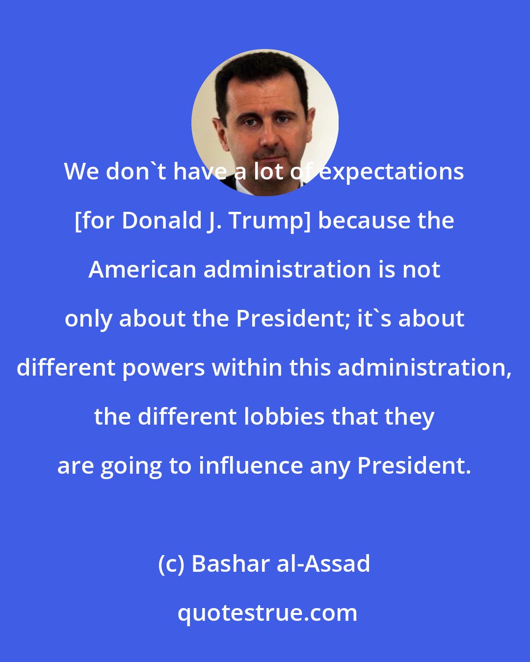 Bashar al-Assad: We don't have a lot of expectations [for Donald J. Trump] because the American administration is not only about the President; it's about different powers within this administration, the different lobbies that they are going to influence any President.