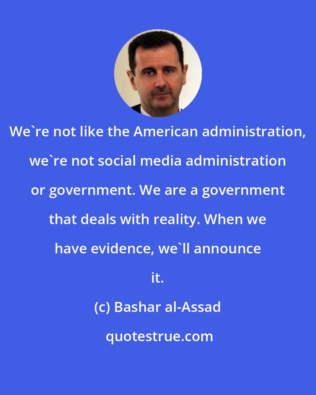 Bashar al-Assad: We're not like the American administration, we're not social media administration or government. We are a government that deals with reality. When we have evidence, we'll announce it.