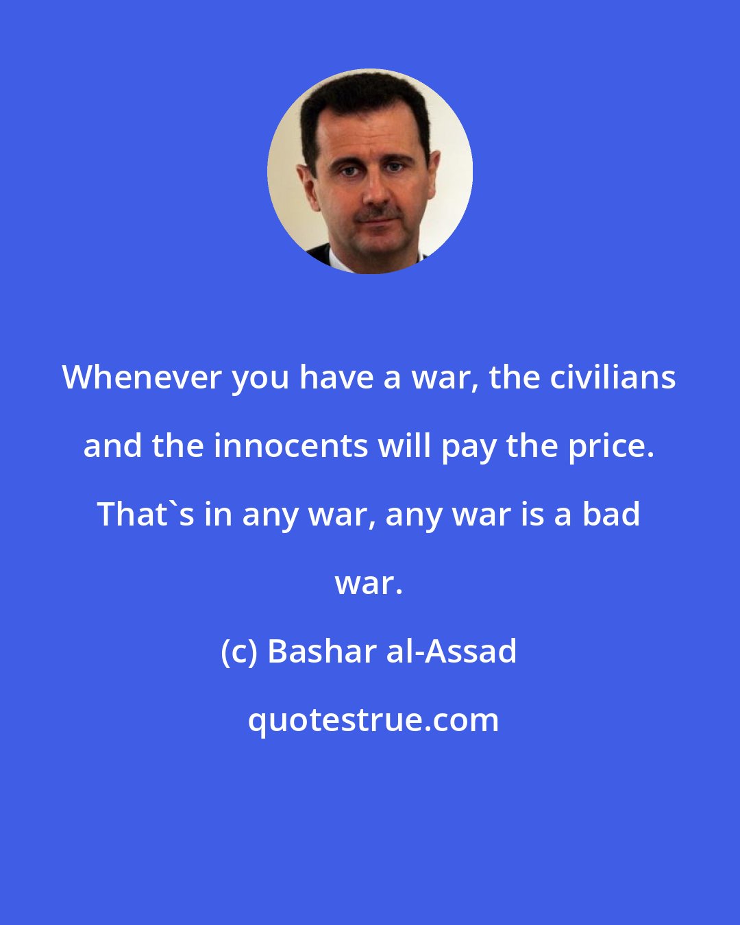 Bashar al-Assad: Whenever you have a war, the civilians and the innocents will pay the price. That's in any war, any war is a bad war.