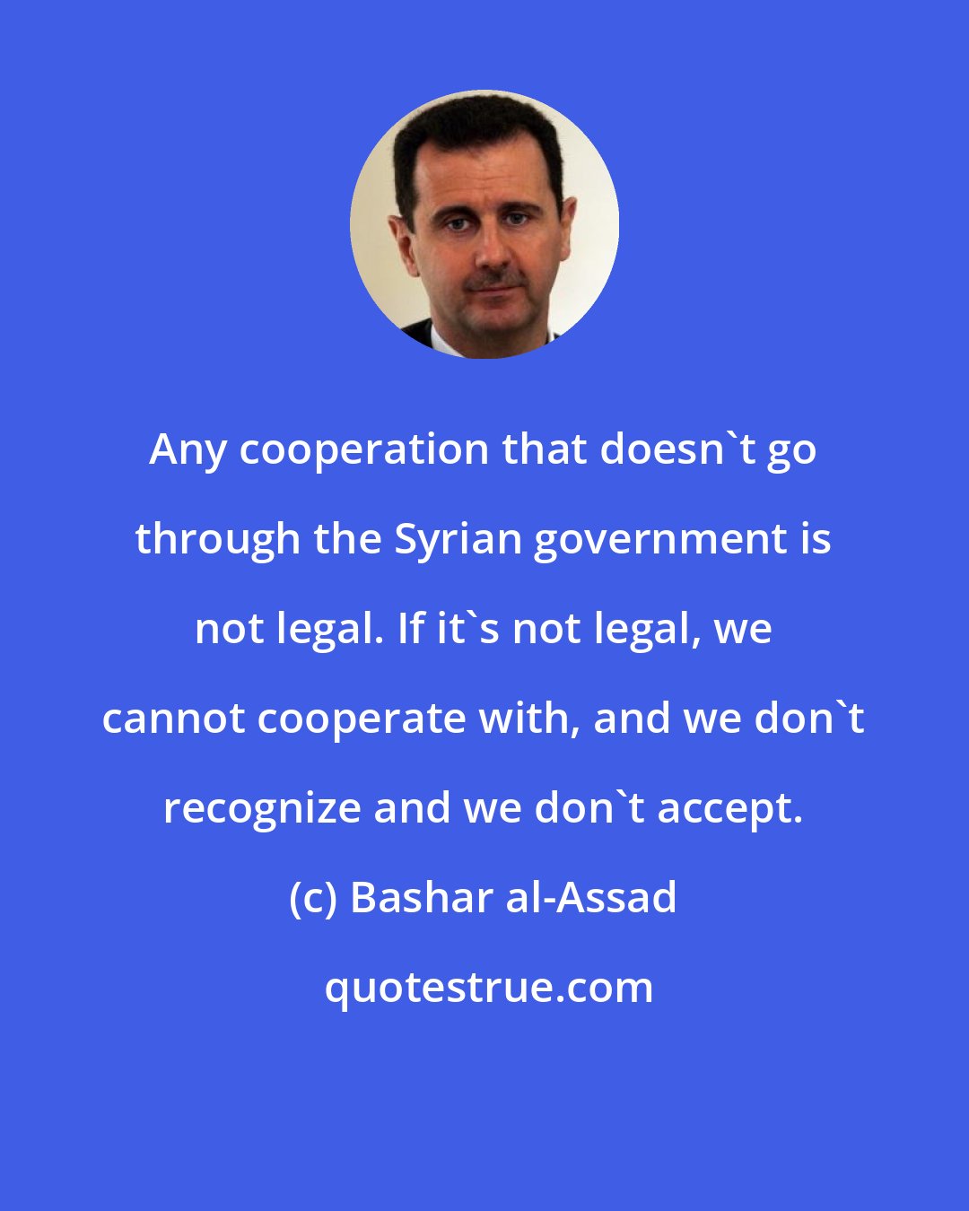 Bashar al-Assad: Any cooperation that doesn't go through the Syrian government is not legal. If it's not legal, we cannot cooperate with, and we don't recognize and we don't accept.