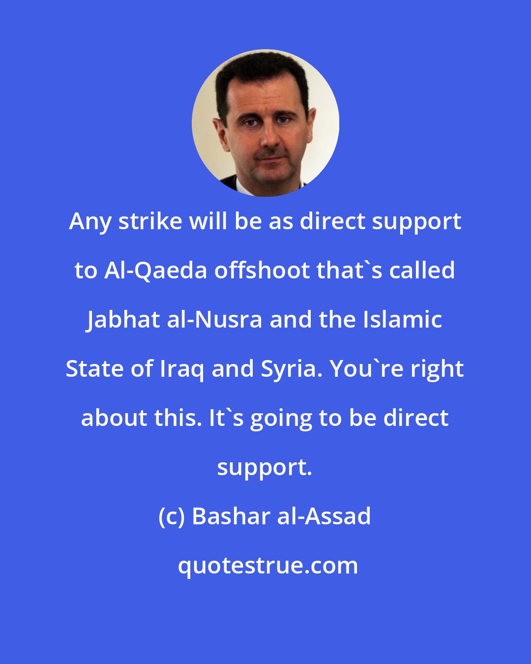 Bashar al-Assad: Any strike will be as direct support to Al-Qaeda offshoot that's called Jabhat al-Nusra and the Islamic State of Iraq and Syria. You're right about this. It's going to be direct support.