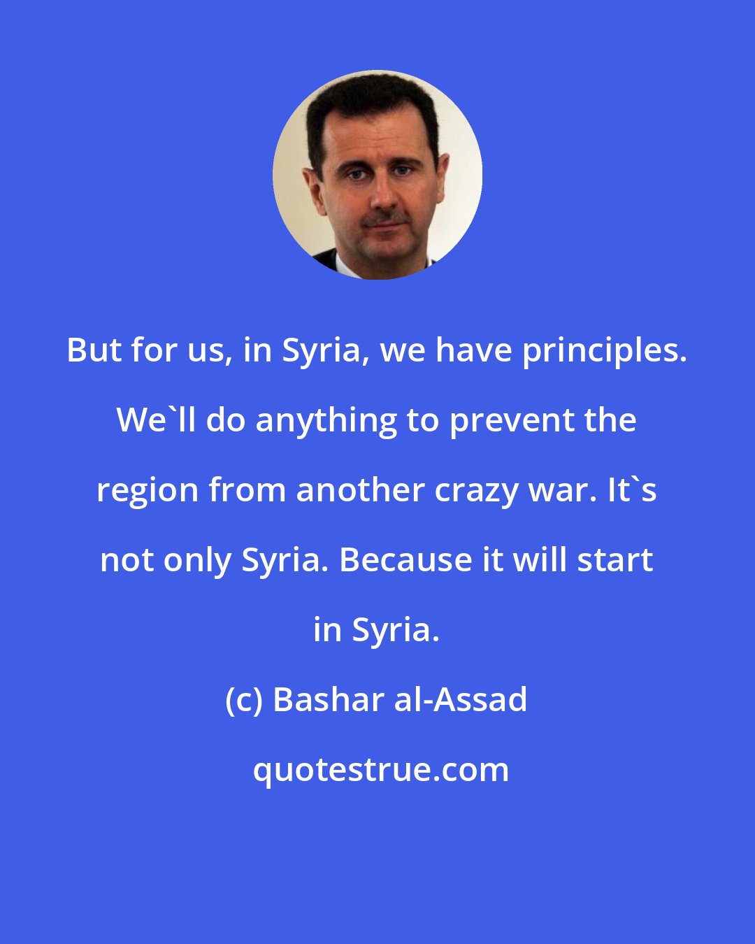 Bashar al-Assad: But for us, in Syria, we have principles. We'll do anything to prevent the region from another crazy war. It's not only Syria. Because it will start in Syria.