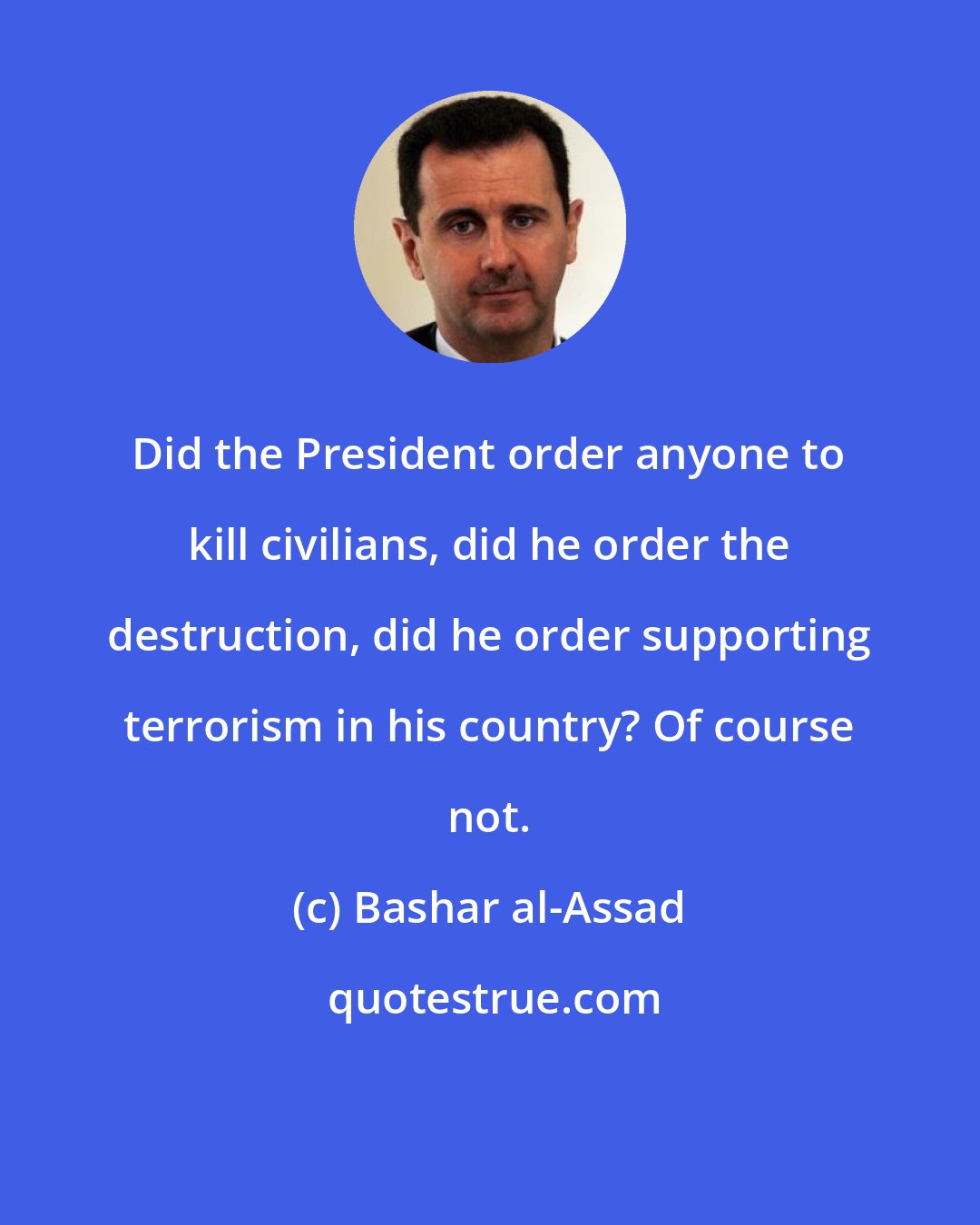 Bashar al-Assad: Did the President order anyone to kill civilians, did he order the destruction, did he order supporting terrorism in his country? Of course not.