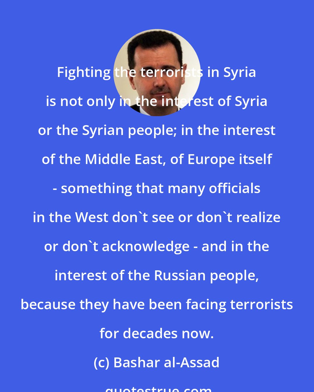 Bashar al-Assad: Fighting the terrorists in Syria is not only in the interest of Syria or the Syrian people; in the interest of the Middle East, of Europe itself - something that many officials in the West don't see or don't realize or don't acknowledge - and in the interest of the Russian people, because they have been facing terrorists for decades now.