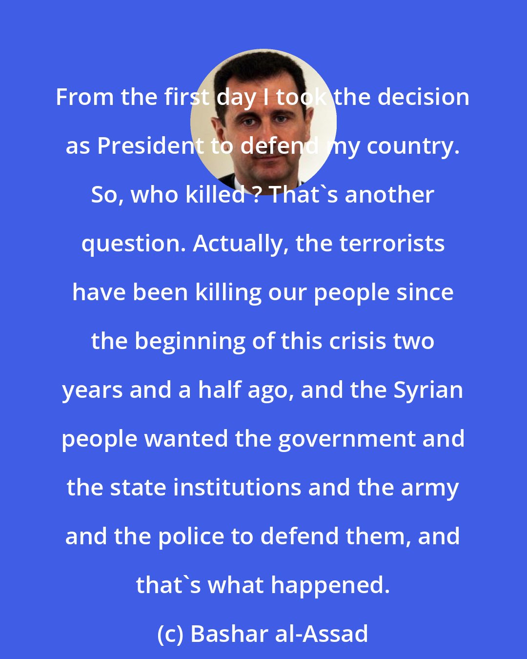 Bashar al-Assad: From the first day I took the decision as President to defend my country. So, who killed ? That's another question. Actually, the terrorists have been killing our people since the beginning of this crisis two years and a half ago, and the Syrian people wanted the government and the state institutions and the army and the police to defend them, and that's what happened.