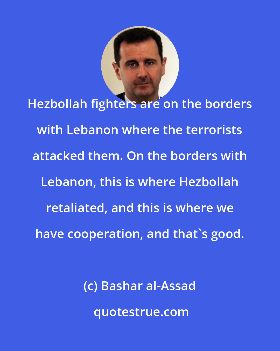 Bashar al-Assad: Hezbollah fighters are on the borders with Lebanon where the terrorists attacked them. On the borders with Lebanon, this is where Hezbollah retaliated, and this is where we have cooperation, and that's good.