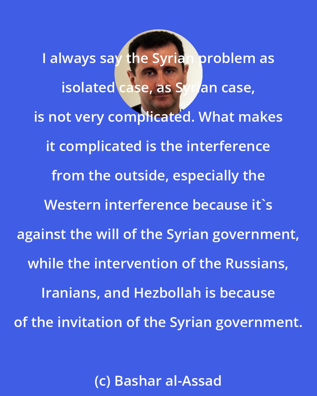 Bashar al-Assad: I always say the Syrian problem as isolated case, as Syrian case, is not very complicated. What makes it complicated is the interference from the outside, especially the Western interference because it's against the will of the Syrian government, while the intervention of the Russians, Iranians, and Hezbollah is because of the invitation of the Syrian government.