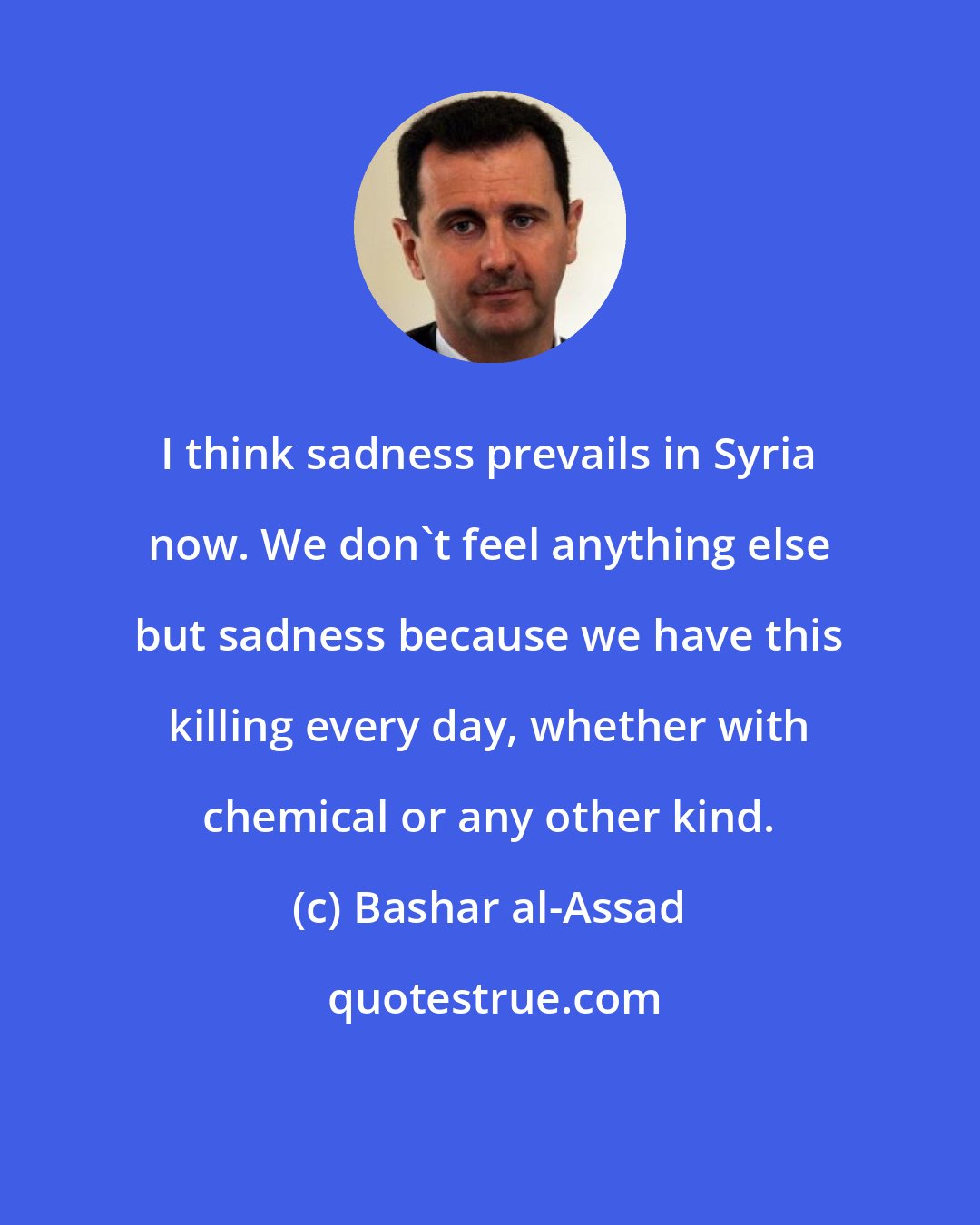 Bashar al-Assad: I think sadness prevails in Syria now. We don't feel anything else but sadness because we have this killing every day, whether with chemical or any other kind.