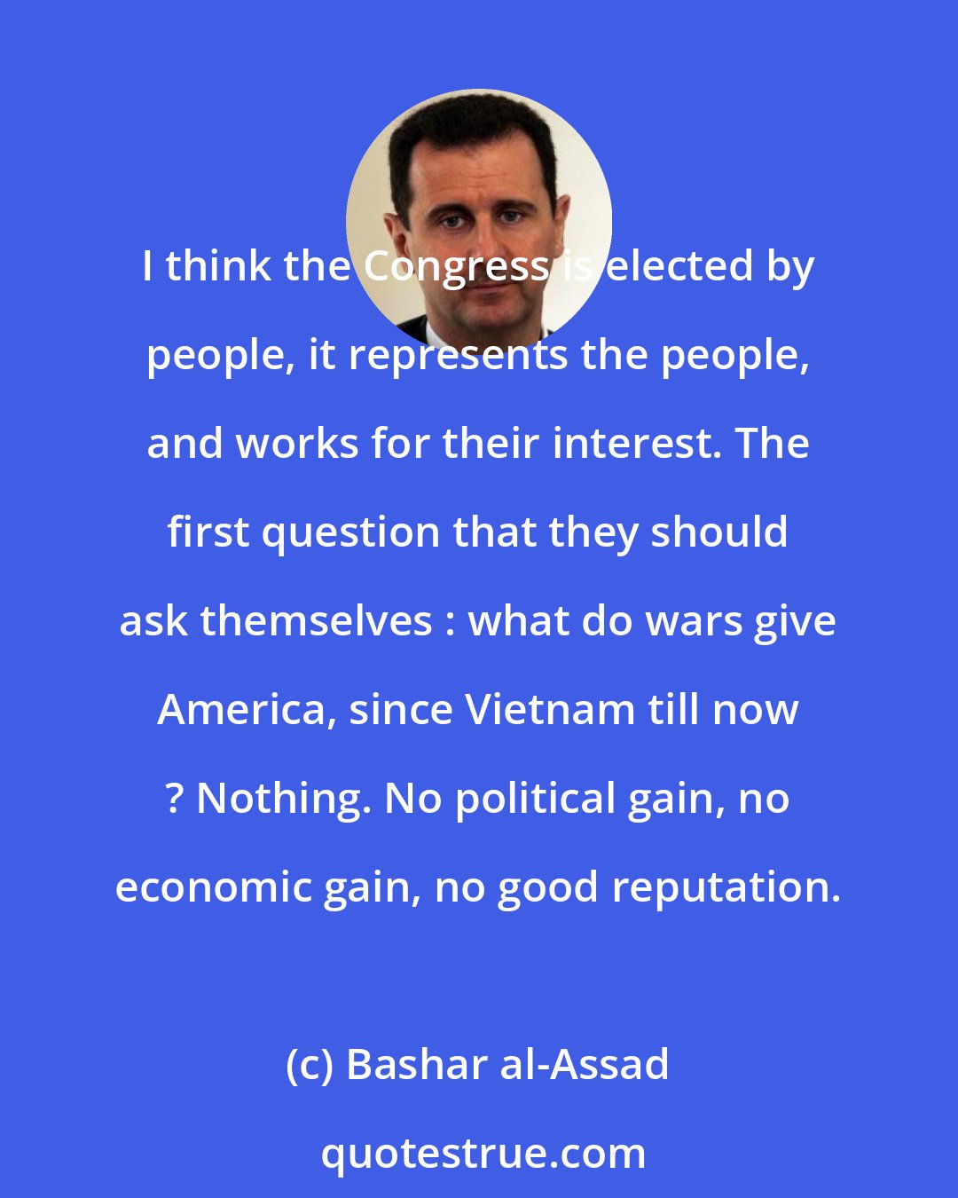 Bashar al-Assad: I think the Congress is elected by people, it represents the people, and works for their interest. The first question that they should ask themselves : what do wars give America, since Vietnam till now ? Nothing. No political gain, no economic gain, no good reputation.