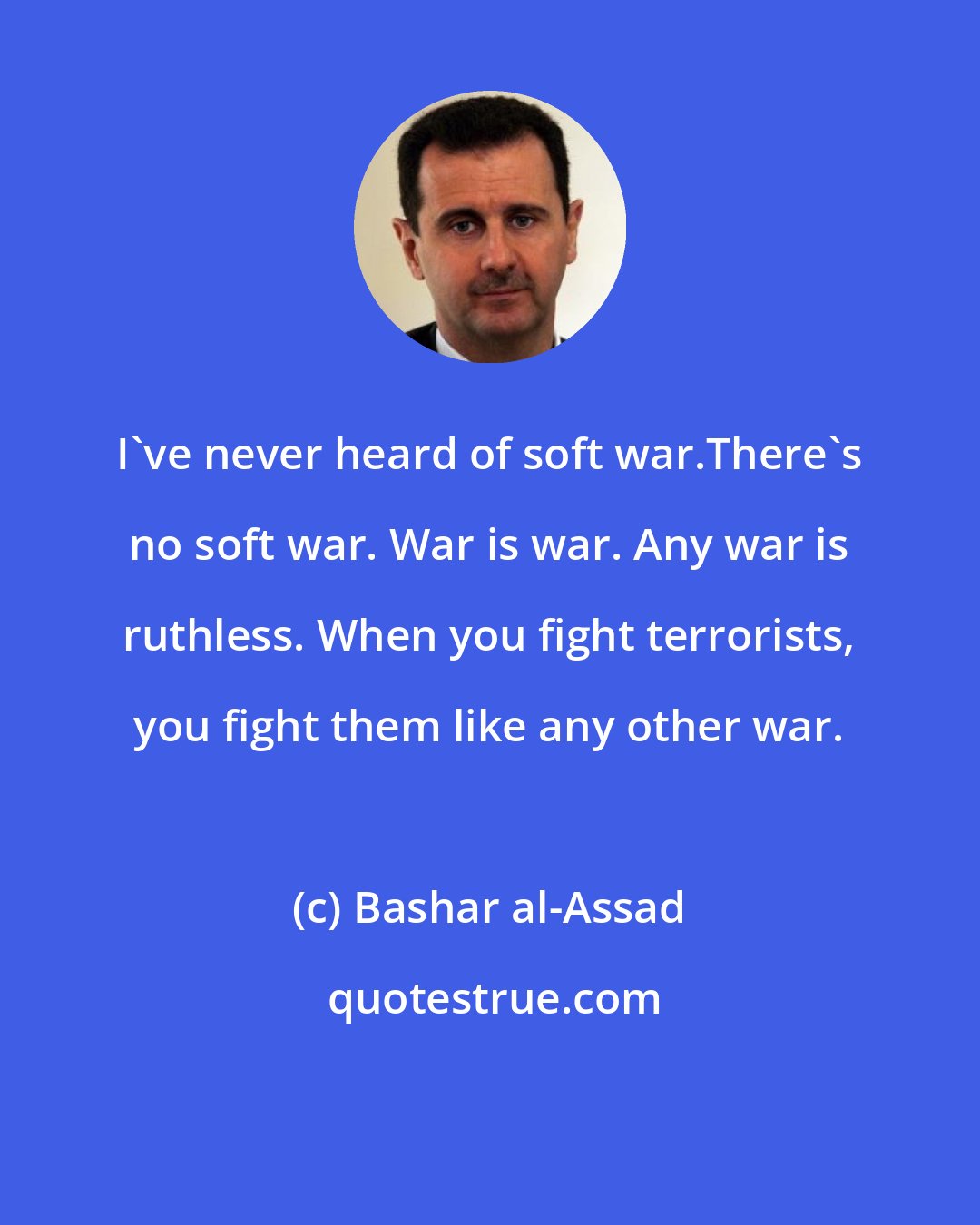 Bashar al-Assad: I've never heard of soft war.There's no soft war. War is war. Any war is ruthless. When you fight terrorists, you fight them like any other war.