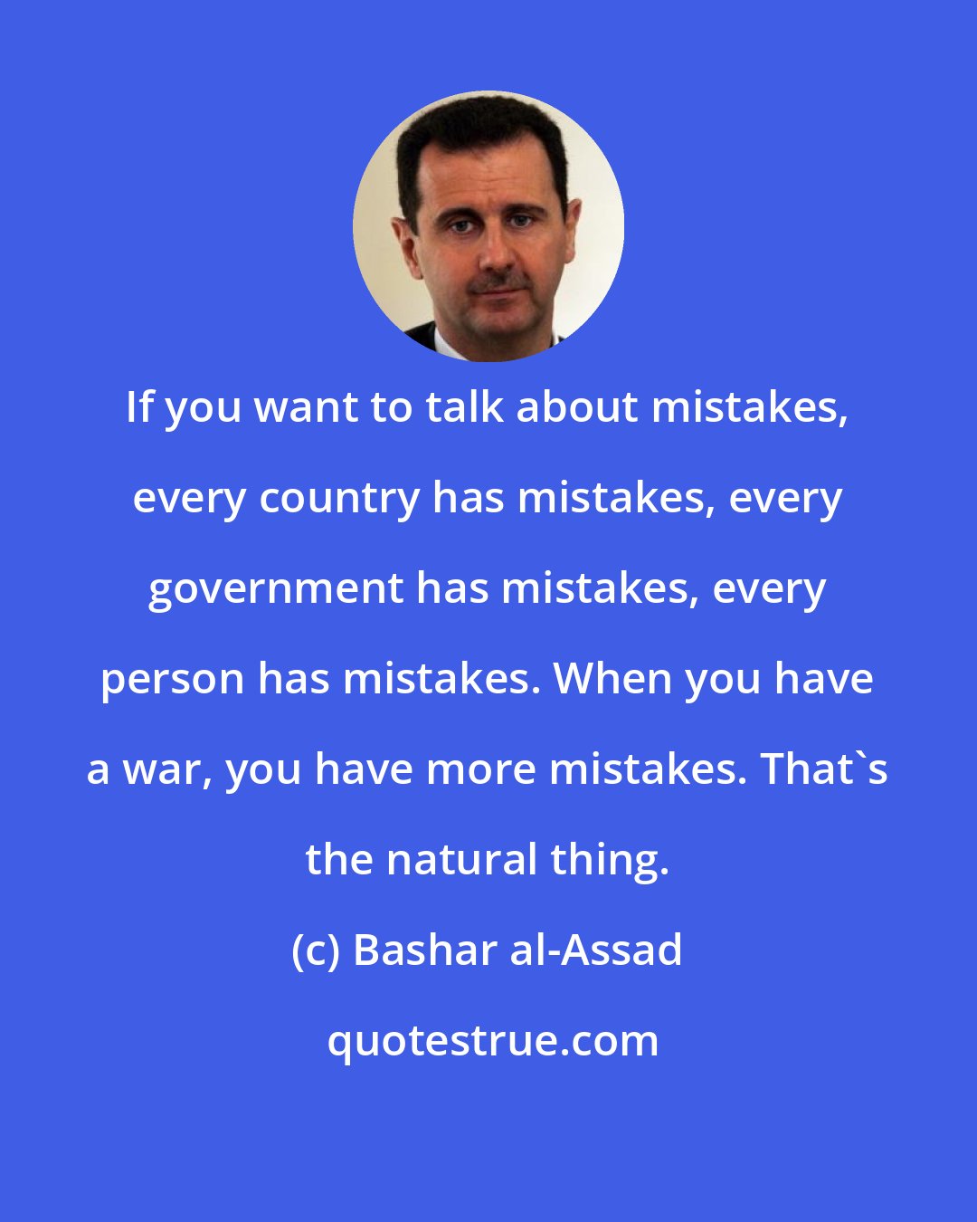 Bashar al-Assad: If you want to talk about mistakes, every country has mistakes, every government has mistakes, every person has mistakes. When you have a war, you have more mistakes. That's the natural thing.