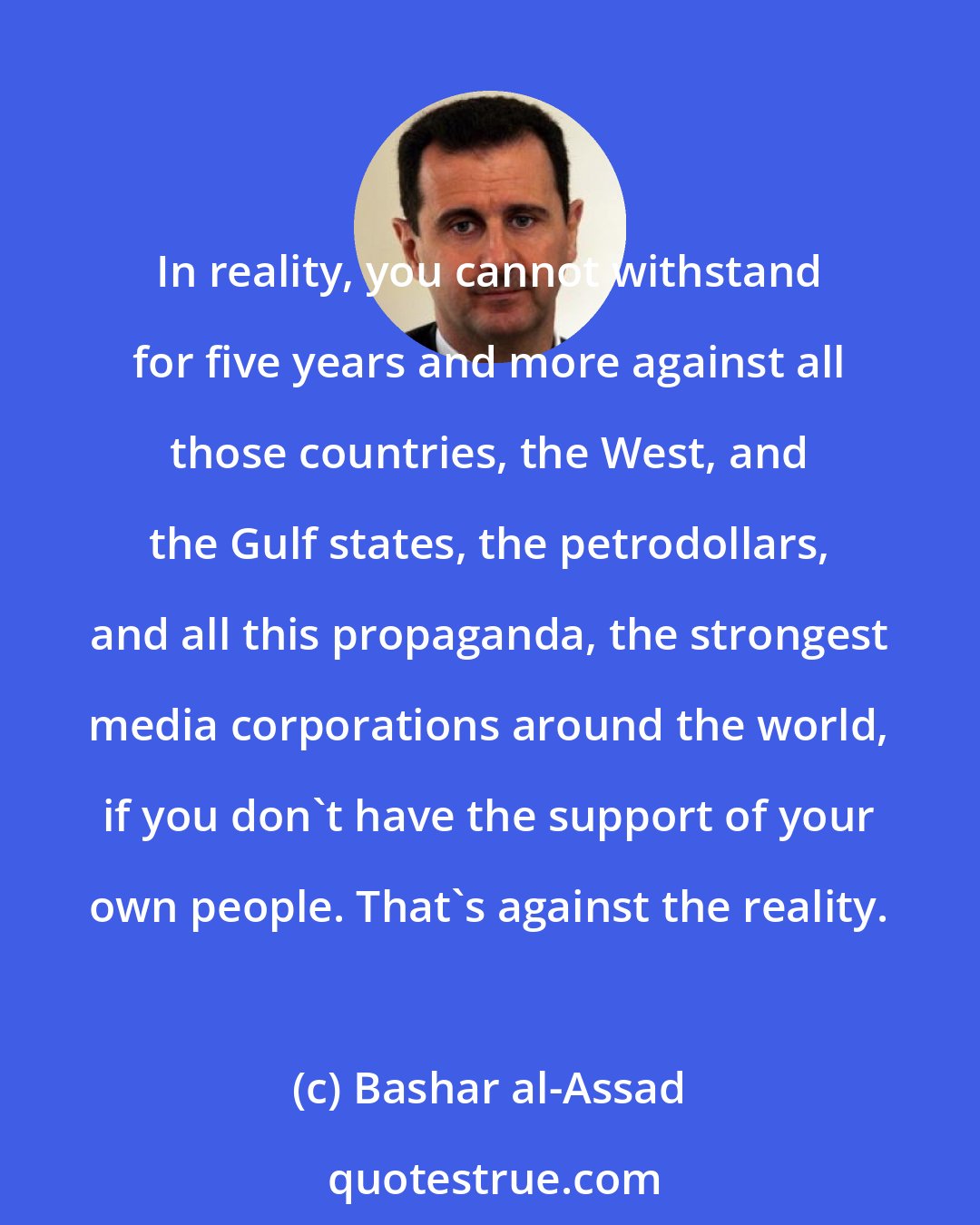 Bashar al-Assad: In reality, you cannot withstand for five years and more against all those countries, the West, and the Gulf states, the petrodollars, and all this propaganda, the strongest media corporations around the world, if you don't have the support of your own people. That's against the reality.