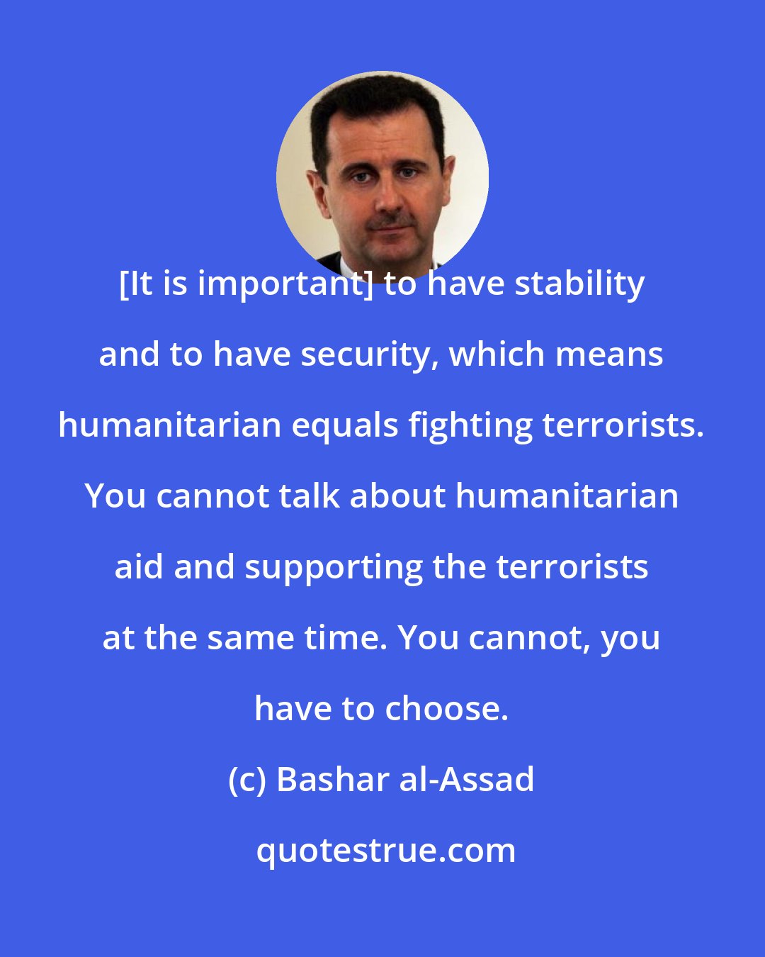 Bashar al-Assad: [It is important] to have stability and to have security, which means humanitarian equals fighting terrorists. You cannot talk about humanitarian aid and supporting the terrorists at the same time. You cannot, you have to choose.