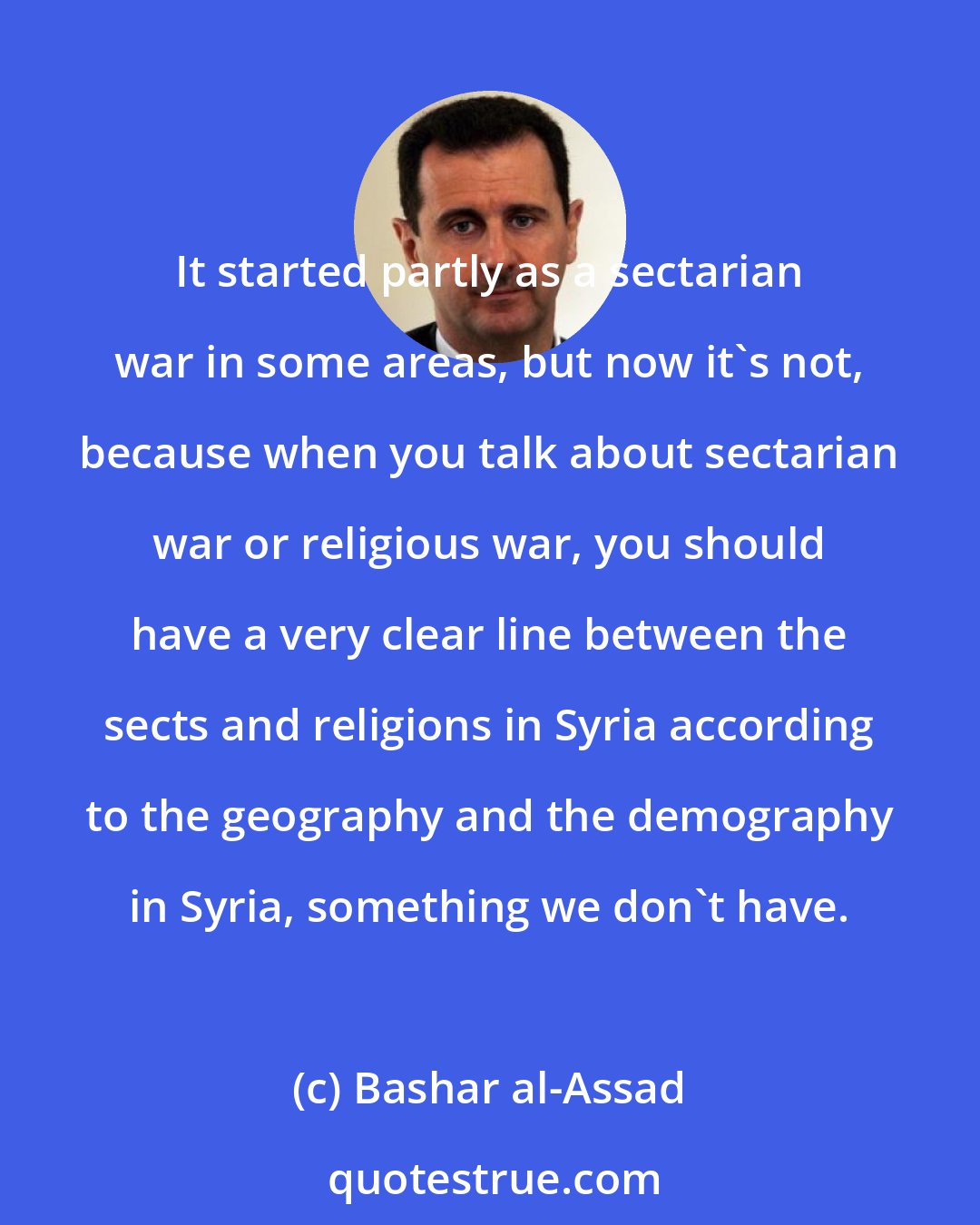 Bashar al-Assad: It started partly as a sectarian war in some areas, but now it's not, because when you talk about sectarian war or religious war, you should have a very clear line between the sects and religions in Syria according to the geography and the demography in Syria, something we don't have.