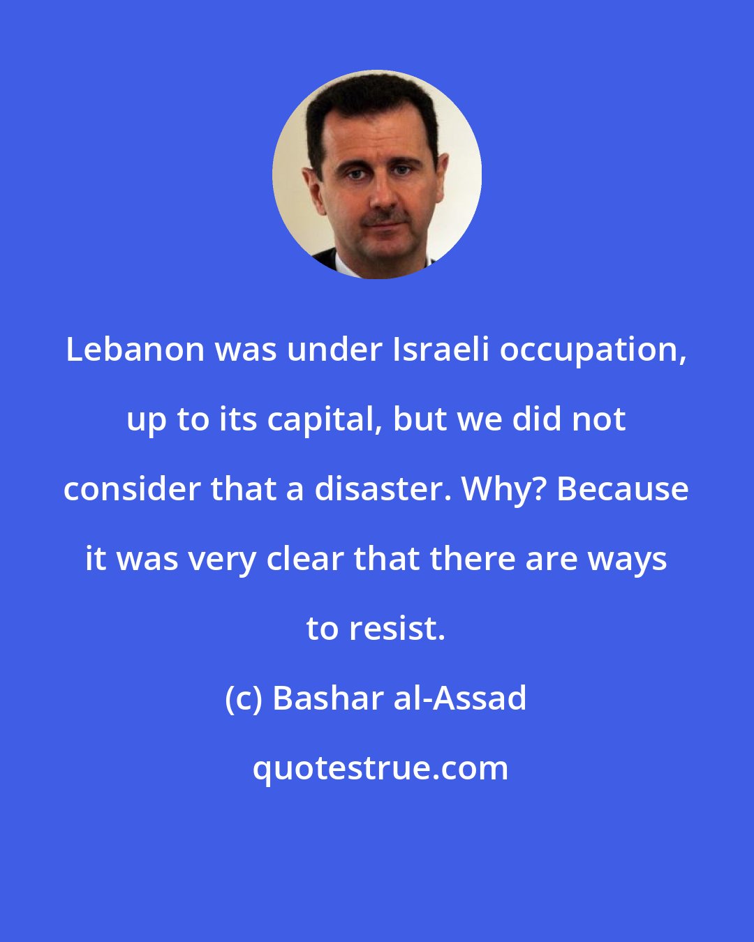 Bashar al-Assad: Lebanon was under Israeli occupation, up to its capital, but we did not consider that a disaster. Why? Because it was very clear that there are ways to resist.