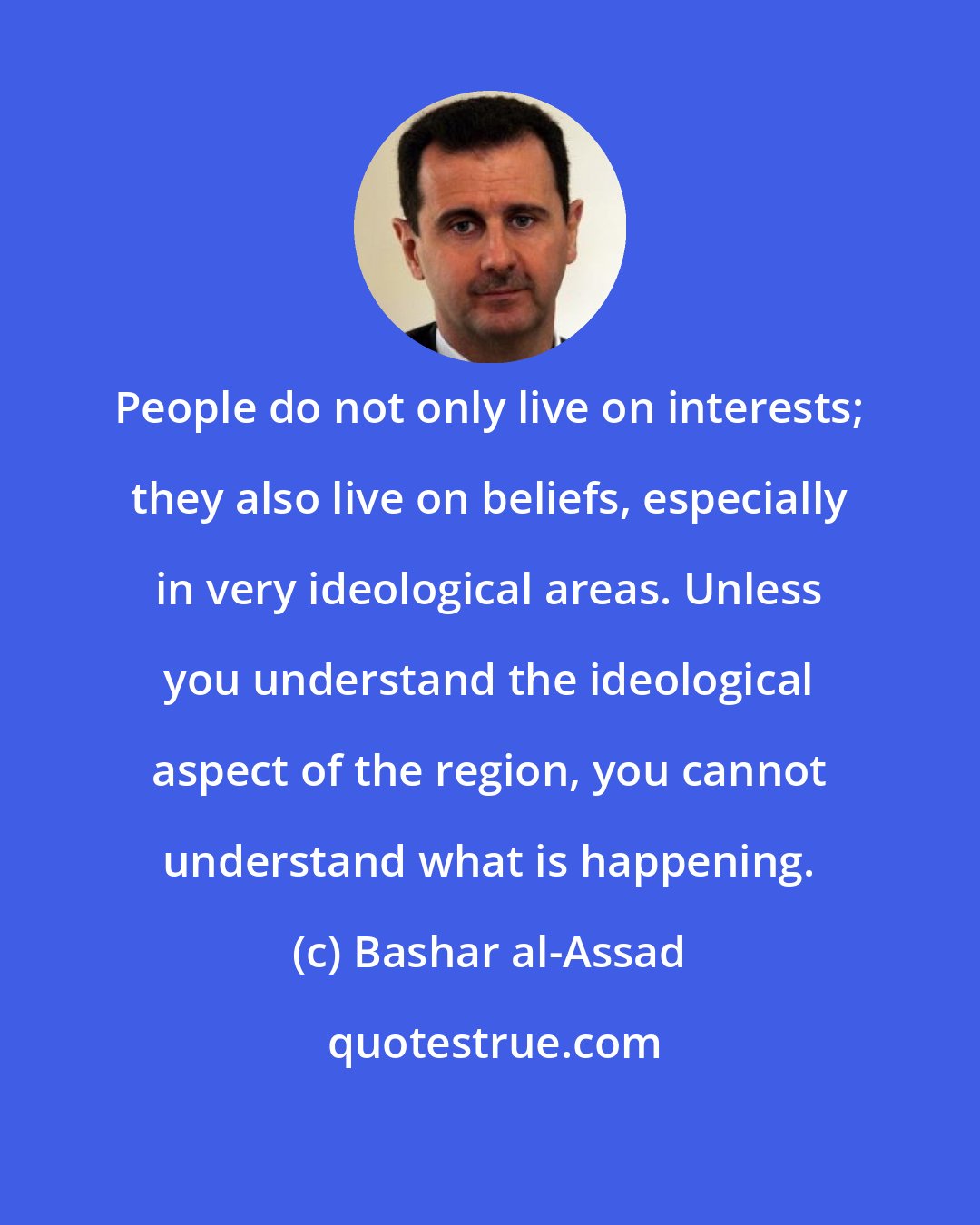 Bashar al-Assad: People do not only live on interests; they also live on beliefs, especially in very ideological areas. Unless you understand the ideological aspect of the region, you cannot understand what is happening.