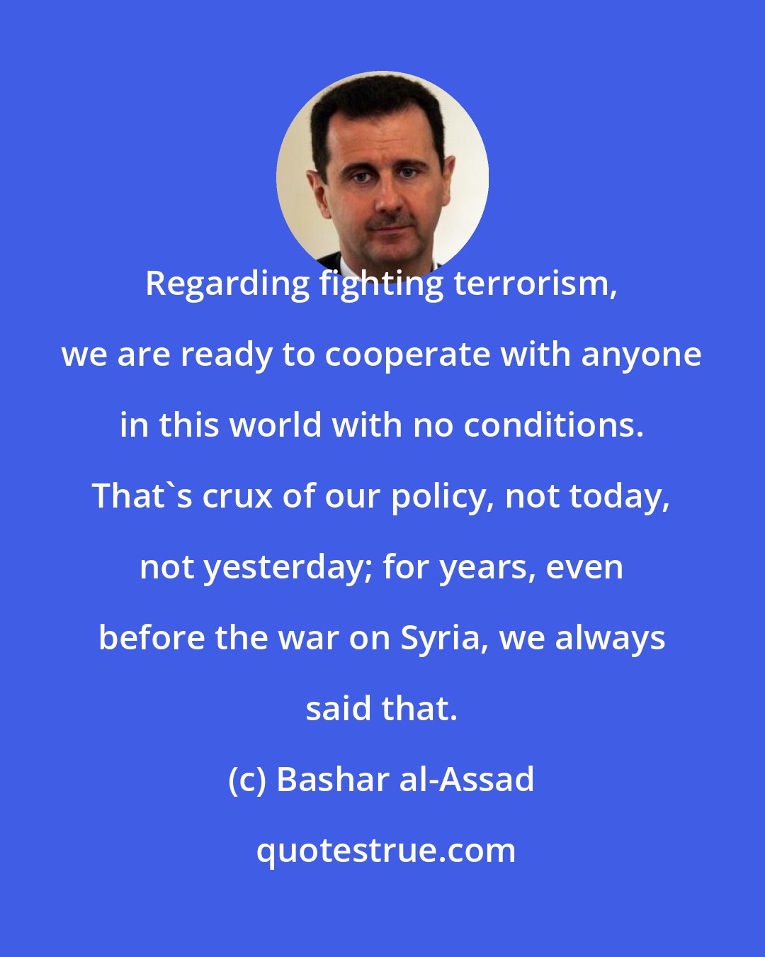 Bashar al-Assad: Regarding fighting terrorism, we are ready to cooperate with anyone in this world with no conditions. That's crux of our policy, not today, not yesterday; for years, even before the war on Syria, we always said that.