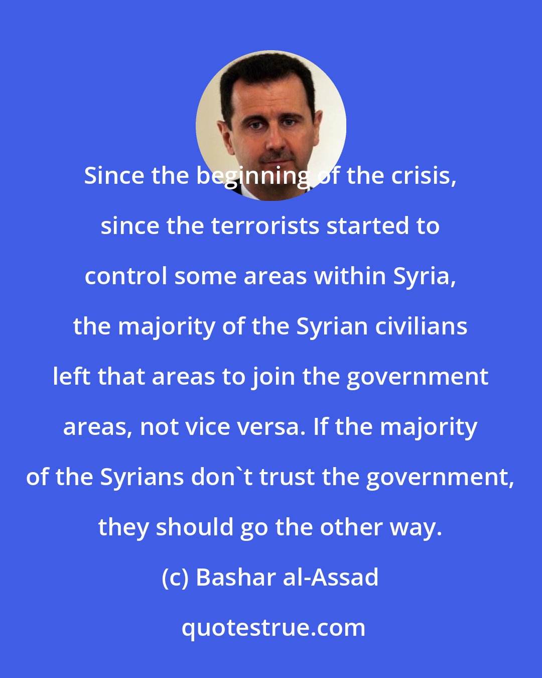 Bashar al-Assad: Since the beginning of the crisis, since the terrorists started to control some areas within Syria, the majority of the Syrian civilians left that areas to join the government areas, not vice versa. If the majority of the Syrians don't trust the government, they should go the other way.