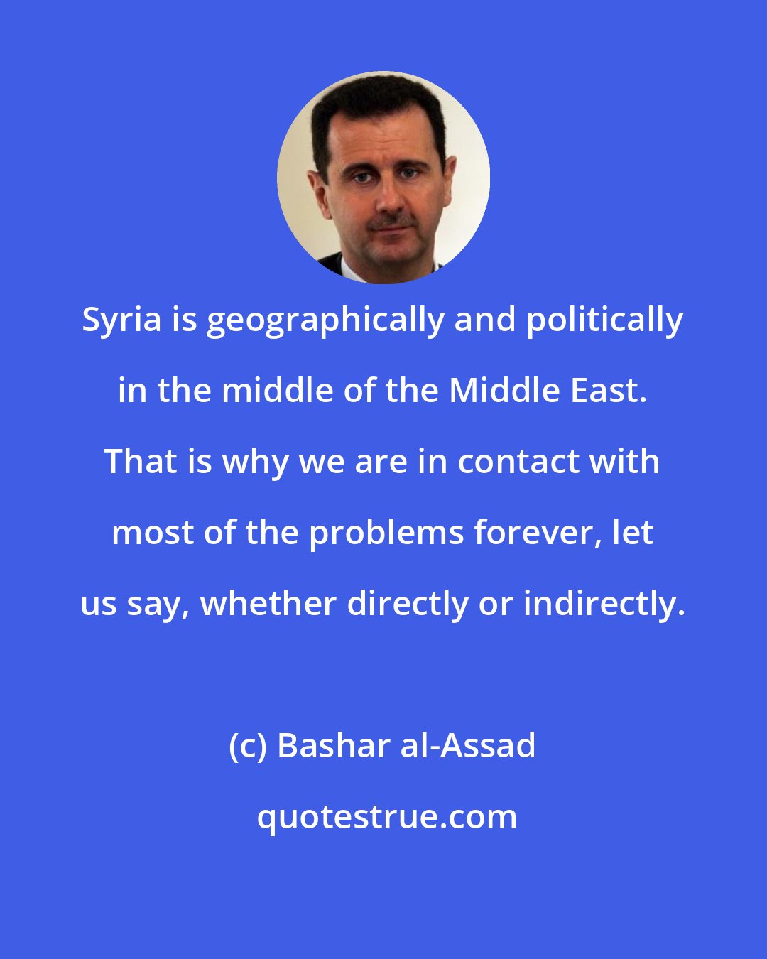 Bashar al-Assad: Syria is geographically and politically in the middle of the Middle East. That is why we are in contact with most of the problems forever, let us say, whether directly or indirectly.