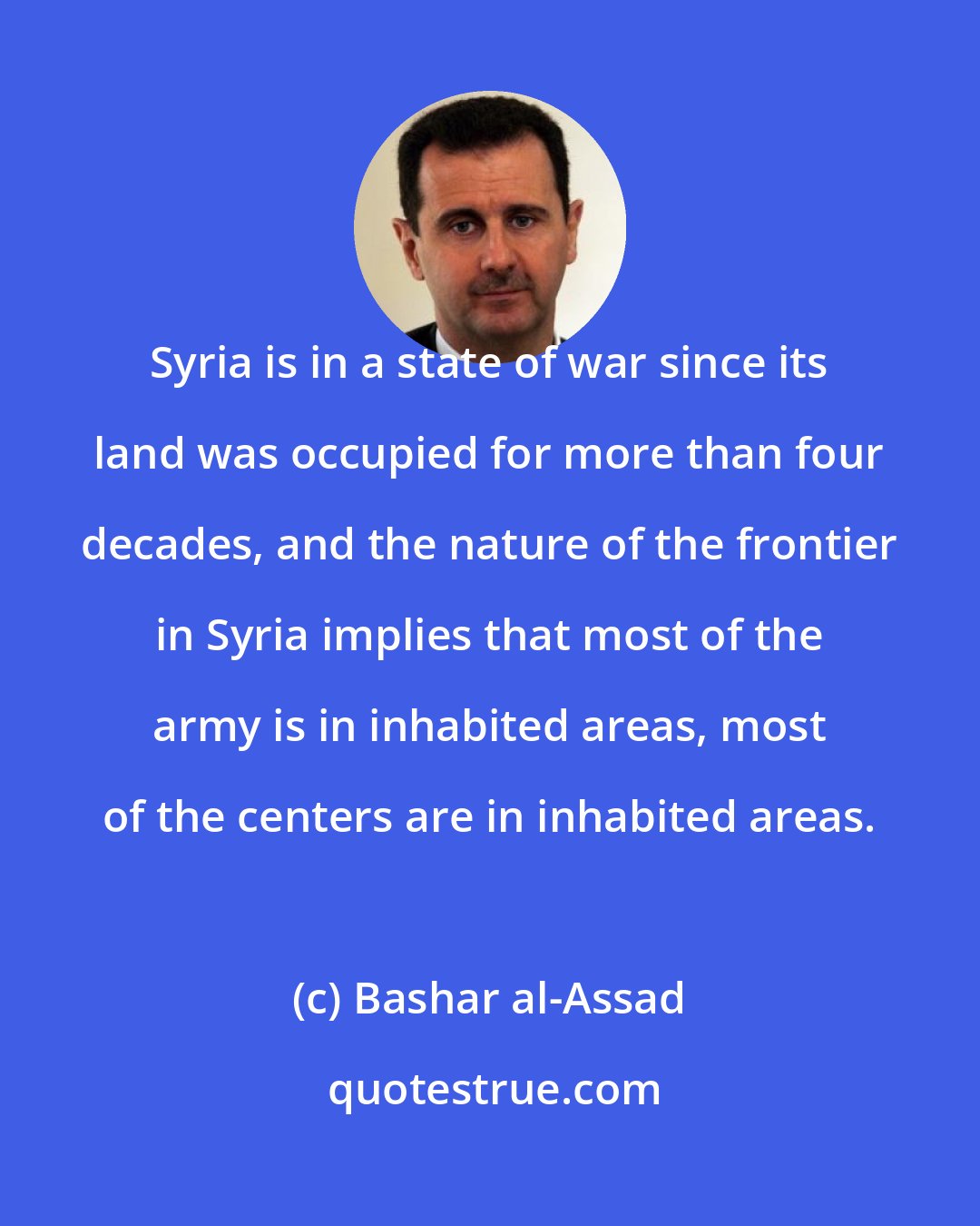 Bashar al-Assad: Syria is in a state of war since its land was occupied for more than four decades, and the nature of the frontier in Syria implies that most of the army is in inhabited areas, most of the centers are in inhabited areas.