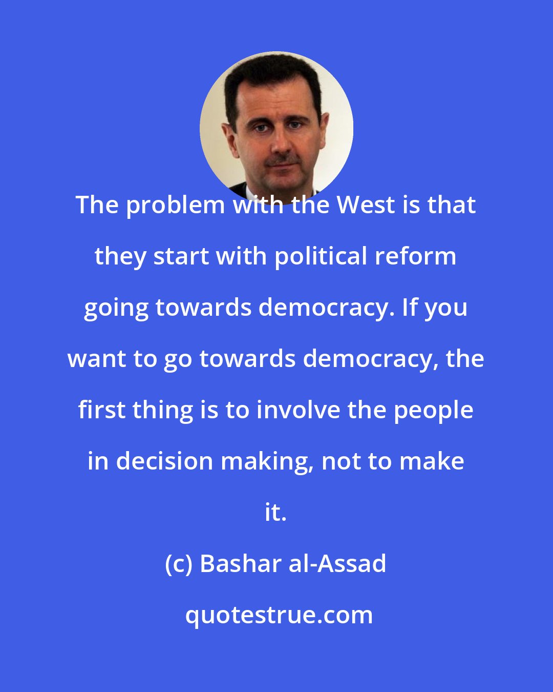 Bashar al-Assad: The problem with the West is that they start with political reform going towards democracy. If you want to go towards democracy, the first thing is to involve the people in decision making, not to make it.