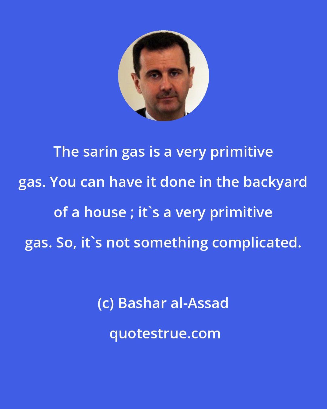 Bashar al-Assad: The sarin gas is a very primitive gas. You can have it done in the backyard of a house ; it's a very primitive gas. So, it's not something complicated.